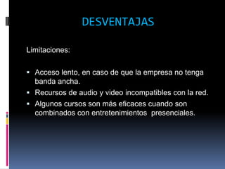 DESVENTAJAS

Limitaciones:

 Acceso lento, en caso de que la empresa no tenga
  banda ancha.
 Recursos de audio y video incompatibles con la red.
 Algunos cursos son más eficaces cuando son
  combinados con entretenimientos presenciales.
 
