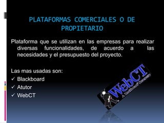 PLATAFORMAS COMERCIALES O DE
               PROPIETARIO
Plataforma que se utilizan en las empresas para realizar
  diversas funcionalidades, de acuerdo a             las
  necesidades y el presupuesto del proyecto.

Las mas usadas son:
 Blackboard
 Atutor
 WebCT
 