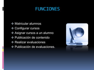 FUNCIONES

 Matricular alumnos
 Configurar cursos
 Asignar cursos a un alumno
 Publicación de contenido
 Realizar evaluaciones
 Publicación de evaluaciones.
 