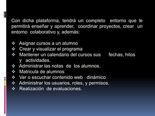 Con dicha plataforma, tendrá un completo entorno que le
permitirá enseñar y aprender, coordinar proyectos, crear un
entorno colaborativo y, además:

 Asignar cursos a un alumno
 Crear y visualizar el programa
 Mantener un calendario del cursos sus        fechas, hitos
    y actividades.
   Administrar las notas de los alumnos.
   Matricula de alumnos
   Ver o escuchar contenido web dinámico
   Administrar los usuarios, roles, y permisos.
   Realización de evaluaciones.
 