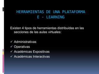 HERRAMIENTAS DE UNA PLATAFORMA
             E - LEARNING

Existen 4 tipos de herramientas distribuidas en las
  secciones de las aulas virtuales:

 Administrativas
 Operativas
 Académicas Expositivas
 Académicas Interactivas
 