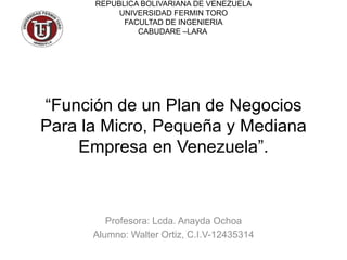 “Función de un Plan de Negocios
Para la Micro, Pequeña y Mediana
Empresa en Venezuela”.
Profesora: Lcda. Anayda Ochoa
Alumno: Walter Ortiz, C.I.V-12435314
REPUBLICA BOLIVARIANA DE VENEZUELA
UNIVERSIDAD FERMIN TORO
FACULTAD DE INGENIERIA
CABUDARE –LARA
 