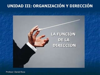 Profesor: Daniel Roca UNIDAD III: ORGANIZACIÓN Y DIRECCIÓN LA FUNCIÓN  DE LA DIRECCIÓN 