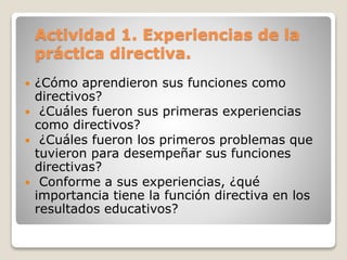 Actividad 1. Experiencias de la
práctica directiva.
 ¿Cómo aprendieron sus funciones como
directivos?
 ¿Cuáles fueron sus primeras experiencias
como directivos?
 ¿Cuáles fueron los primeros problemas que
tuvieron para desempeñar sus funciones
directivas?
 Conforme a sus experiencias, ¿qué
importancia tiene la función directiva en los
resultados educativos?
 