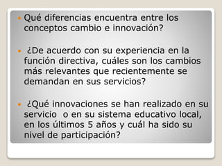  Qué diferencias encuentra entre los
conceptos cambio e innovación?
 ¿De acuerdo con su experiencia en la
función directiva, cuáles son los cambios
más relevantes que recientemente se
demandan en sus servicios?
 ¿Qué innovaciones se han realizado en su
servicio o en su sistema educativo local,
en los últimos 5 años y cuál ha sido su
nivel de participación?
 