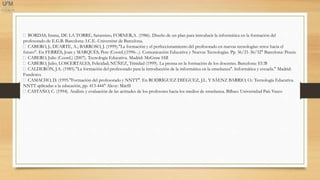 BORDAS, Imma, DE LA TORRE, Saturnino, FORNER,A. (1986). Diseño de un plan para introducir la informática en la formación del
profesorado de E.G.B. Barcelona: I.C.E.-Universitat de Barcelona.
CABERO, J.; DUARTE, A.; BARROSO, J. (1999)."La formación y el perfeccionamiento del profesorado en nuevas tecnologías: retos hacia el
futuro". En FERRÉS, Joan y MARQUÈS, Pere (Coord.)(1996-..). Comunicación Educativa y Nuevas Tecnologías. Pp. 36/21-36/32" Barcelona: Praxis.
CABERO, Julio (Coord.) (2007). Tecnología Educativa. Madrid: McGraw Hill
CABERO, Julio; LOSCERTALES, Felicidad; NÚÑEZ, Trinidad (1999). La prensa en la formación de los docentes. Barcelona: EUB
CALDERÓN, J.A. (1985)."La formación del profesorado para la introducción de la informática en la enseñanza". Informática y escuela." Madrid:
Fundesco.
CAMACHO, D. (1995."Formación del profesorado y NNTT". En RODRÍGUEZ DIÉGUEZ, J.L. Y SÁENZ BARRIO, O.: Tecnología Educativa.
NNTT aplicadas a la educación, pp. 413-444" Alcoy: Márfil
CASTAÑO, C. (1994). Análisis y evaluación de las actitudes de los profesores hacia los medios de enseñanza. Bilbao: Universidad País Vasco
 