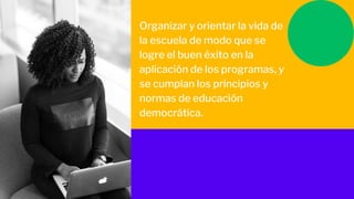 Organizar y orientar la vida de
la escuela de modo que se
logre el buen éxito en la
aplicación de los programas, y
se cumplan los principios y
normas de educación
democrática.
 