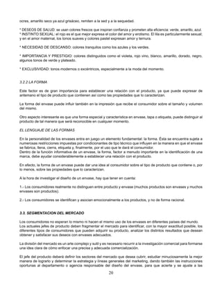 20
ocres, amarillo seco ya azul grisáceo, remiten a la sed y a la sequedad.
* DESEOS DE SALUD: se usan colores frescos que inspiran conﬁanza y prometen alta eﬁciencia: verde, amarillo, azul.
* INSTINTO SEXUAL: el rojo es el que mejor expresa el color del amor y erotismo. El lila es particularmente sexual;
y en el amor maternal, los tonos suaves y colores pastel expresan amor y ternura.
* NECESIDAD DE DESCANSO: colores tranquilos como los azules y los verdes.
* IMPORTANCIA Y PRESTIGIO: colores distinguidos como el violeta, rojo vino, blanco, amarillo, dorado, negro,
algunos tonos de verde y plateado.
* EXCLUSIVIDAD: tonos modernos o excéntricos, especialmente a la moda del momento.
3.2.2 LA FORMA
Este factor es de gran importancia para establecer una relación con el producto, ya que puede expresar de
antemano el tipo de producto que contienen así como las propiedades que lo caracterizan.
La forma del envase puede inﬂuir también en la impresión que recibe el consumidor sobre el tamaño y volumen
del mismo.
Otro aspecto interesante es que una forma especial y característica en envase, tapa o etiqueta, puede distinguir al
producto de tal manera que será reconocible en cualquier momento.
EL LENGUAJE DE LAS FORMAS
En la personalidad de los envases entra en juego un elemento fundamental: la forma. Ésta se encuentra sujeta a
numerosas restricciones impuestas por condicionantes de tipo técnico que inﬂuyen en la manera en que el envase
se fabrica, llena, cierra, etiqueta y, ﬁnalmente, por el uso que le dará el consumidor.
Dentro de la función informativa de un envase, la forma, factor a menudo importante en la identiﬁcación de una
marca, debe ayudar considerablemente a establecer una relación con el producto.
En efecto, la forma de un envase puede dar una idea al consumidor sobre el tipo de producto que contiene o, por
lo menos, sobre las propiedades que lo caracterizan.
A la hora de investigar el diseño de un envase, hay que tener en cuenta:
1.- Los consumidores realmente no distinguen entre producto y envase (muchos productos son envases y muchos
envases son productos).
2.- Los consumidores se identiﬁcan y asocian emocionalmente a los productos, y no de forma racional.
3.3. SEGMENTACION DEL MERCADO
Los consumidores no esperan lo mismo ni hacen el mismo uso de los envases en diferentes países del mundo.
Los actuales jefes de producto deben fragmentar el mercado para identiﬁcar, con la mayor exactitud posible, los
diferentes tipos de consumidores que pueden adquirir su producto, analizar los distintos resultados que desean
obtener y satisfacer sus deseos con envases adecuados.
La división del mercado es un arte complejo y sutil y es necesario recurrir a la investigación comercial para formarse
una idea clara de cómo enfocar una precisa y adecuada comercialización.
El jefe del producto deberá deﬁnir los sectores del mercado que desea cubrir, estudiar minuciosamente la mejor
manera de lograrlo y determinar la estrategia y líneas generales del marketing, dando también las instrucciones
oportunas al departamento o agencia responsable del diseño del envase, para que acierte y se ajuste a las
 