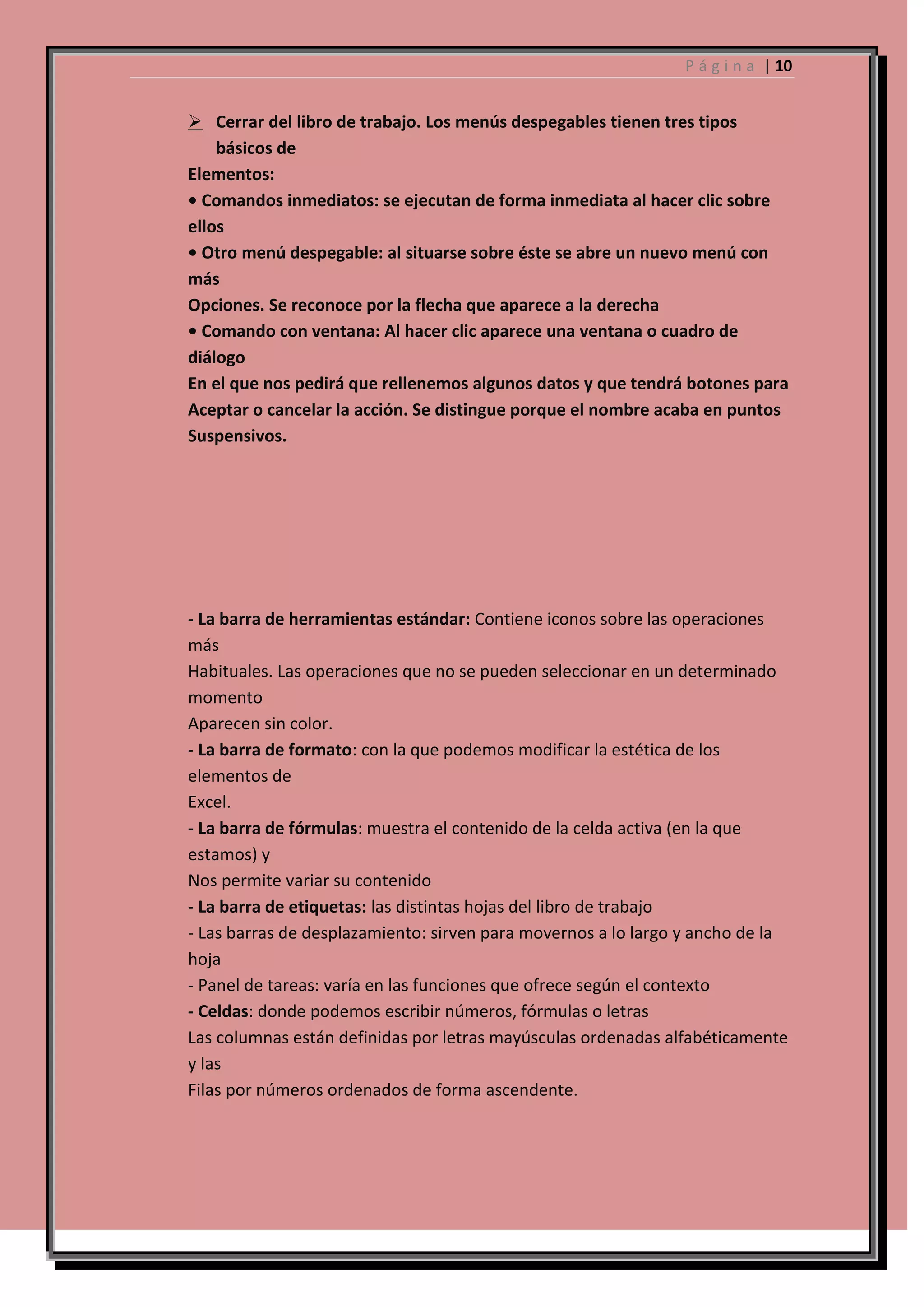 P á g i n a | 10

 Cerrar del libro de trabajo. Los menús despegables tienen tres tipos
básicos de
Elementos:
• Comandos inmediatos: se ejecutan de forma inmediata al hacer clic sobre
ellos
• Otro menú despegable: al situarse sobre éste se abre un nuevo menú con
más
Opciones. Se reconoce por la flecha que aparece a la derecha
• Comando con ventana: Al hacer clic aparece una ventana o cuadro de
diálogo
En el que nos pedirá que rellenemos algunos datos y que tendrá botones para
Aceptar o cancelar la acción. Se distingue porque el nombre acaba en puntos
Suspensivos.

- La barra de herramientas estándar: Contiene iconos sobre las operaciones
más
Habituales. Las operaciones que no se pueden seleccionar en un determinado
momento
Aparecen sin color.
- La barra de formato: con la que podemos modificar la estética de los
elementos de
Excel.
- La barra de fórmulas: muestra el contenido de la celda activa (en la que
estamos) y
Nos permite variar su contenido
- La barra de etiquetas: las distintas hojas del libro de trabajo
- Las barras de desplazamiento: sirven para movernos a lo largo y ancho de la
hoja
- Panel de tareas: varía en las funciones que ofrece según el contexto
- Celdas: donde podemos escribir números, fórmulas o letras
Las columnas están definidas por letras mayúsculas ordenadas alfabéticamente
y las
Filas por números ordenados de forma ascendente.

 