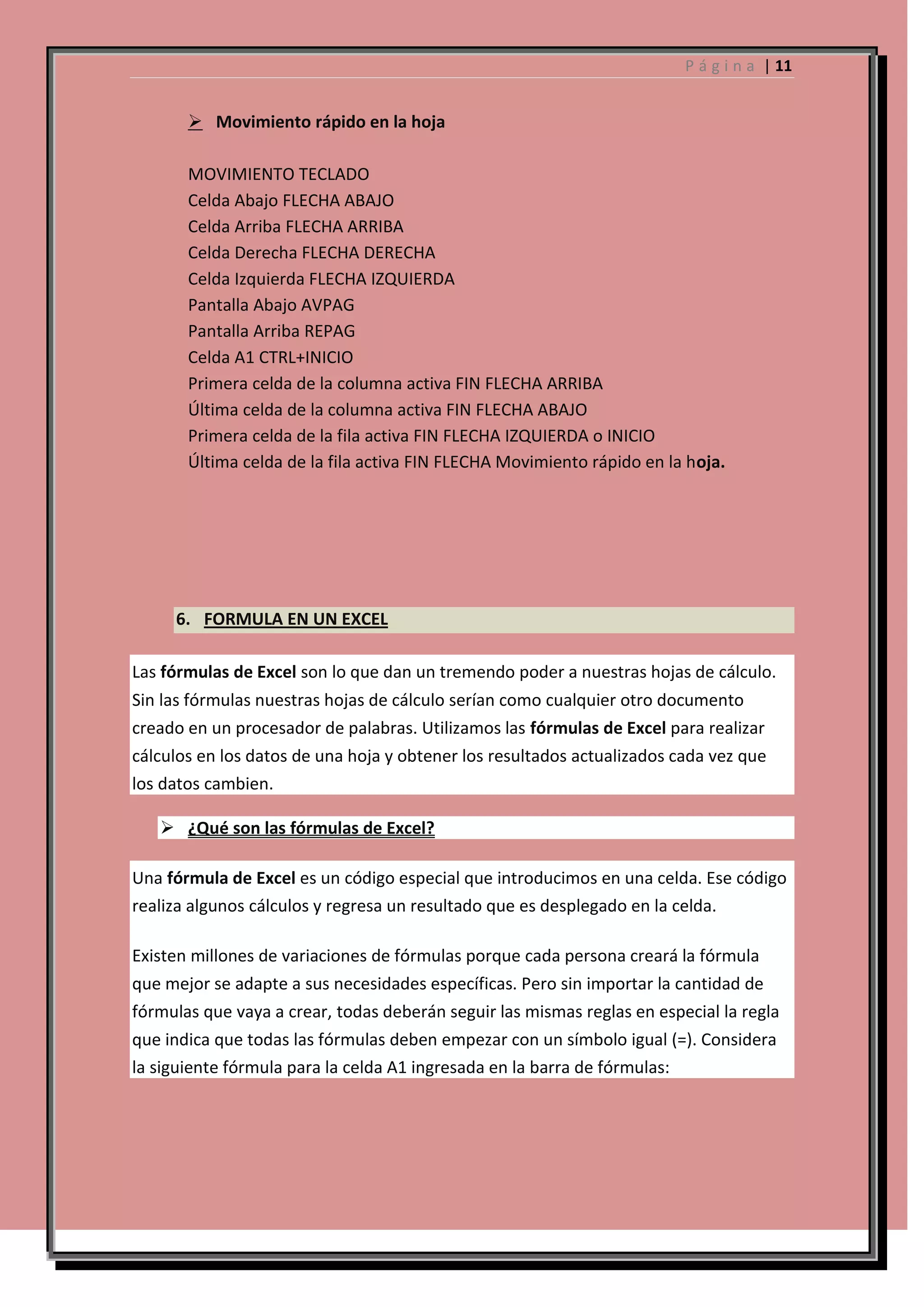 P á g i n a | 11

 Movimiento rápido en la hoja
MOVIMIENTO TECLADO
Celda Abajo FLECHA ABAJO
Celda Arriba FLECHA ARRIBA
Celda Derecha FLECHA DERECHA
Celda Izquierda FLECHA IZQUIERDA
Pantalla Abajo AVPAG
Pantalla Arriba REPAG
Celda A1 CTRL+INICIO
Primera celda de la columna activa FIN FLECHA ARRIBA
Última celda de la columna activa FIN FLECHA ABAJO
Primera celda de la fila activa FIN FLECHA IZQUIERDA o INICIO
Última celda de la fila activa FIN FLECHA Movimiento rápido en la hoja.

6. FORMULA EN UN EXCEL
Las fórmulas de Excel son lo que dan un tremendo poder a nuestras hojas de cálculo.
Sin las fórmulas nuestras hojas de cálculo serían como cualquier otro documento
creado en un procesador de palabras. Utilizamos las fórmulas de Excel para realizar
cálculos en los datos de una hoja y obtener los resultados actualizados cada vez que
los datos cambien.
 ¿Qué son las fórmulas de Excel?
Una fórmula de Excel es un código especial que introducimos en una celda. Ese código
realiza algunos cálculos y regresa un resultado que es desplegado en la celda.
Existen millones de variaciones de fórmulas porque cada persona creará la fórmula
que mejor se adapte a sus necesidades específicas. Pero sin importar la cantidad de
fórmulas que vaya a crear, todas deberán seguir las mismas reglas en especial la regla
que indica que todas las fórmulas deben empezar con un símbolo igual (=). Considera
la siguiente fórmula para la celda A1 ingresada en la barra de fórmulas:

 