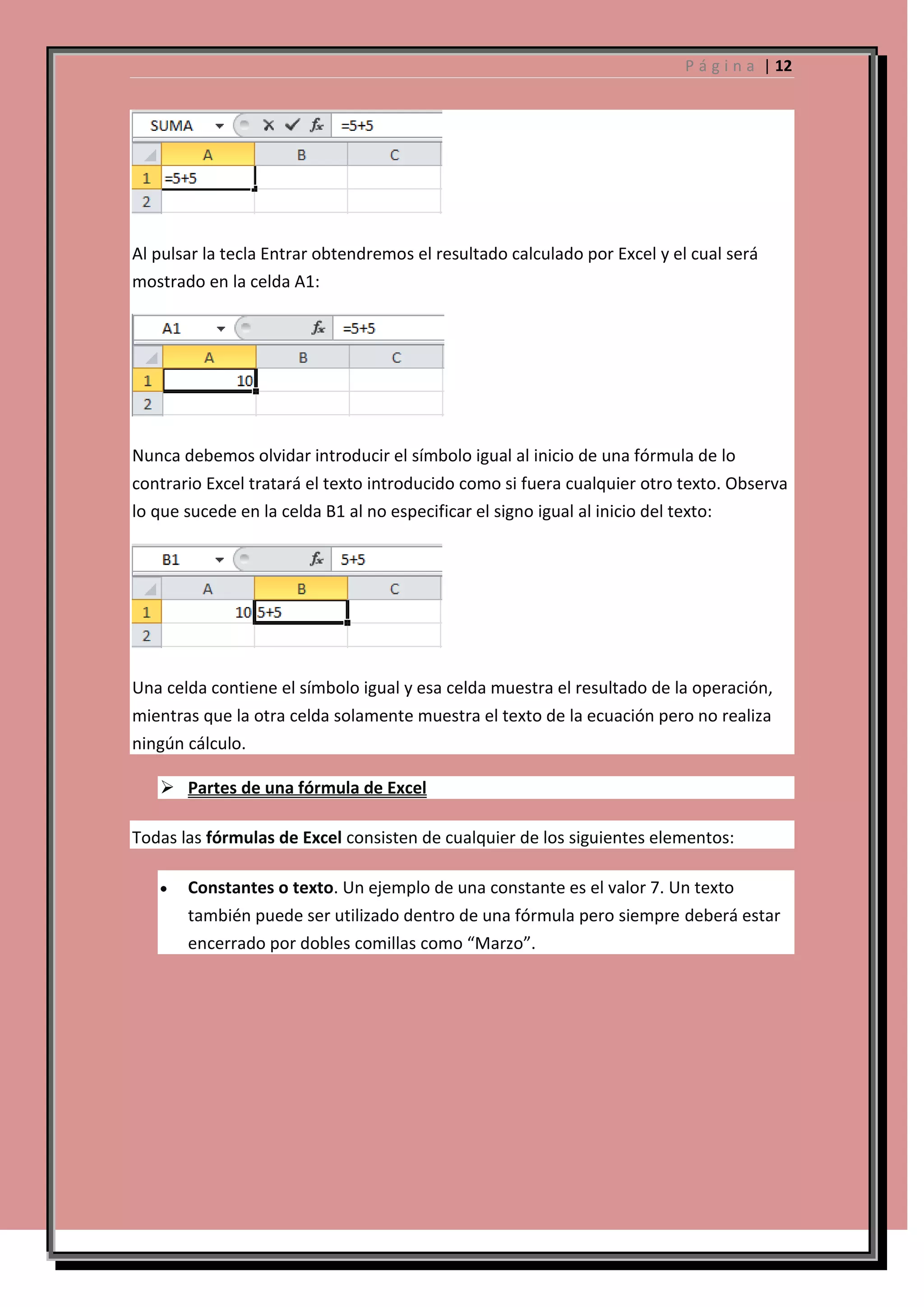 P á g i n a | 12

Al pulsar la tecla Entrar obtendremos el resultado calculado por Excel y el cual será
mostrado en la celda A1:

Nunca debemos olvidar introducir el símbolo igual al inicio de una fórmula de lo
contrario Excel tratará el texto introducido como si fuera cualquier otro texto. Observa
lo que sucede en la celda B1 al no especificar el signo igual al inicio del texto:

Una celda contiene el símbolo igual y esa celda muestra el resultado de la operación,
mientras que la otra celda solamente muestra el texto de la ecuación pero no realiza
ningún cálculo.
 Partes de una fórmula de Excel
Todas las fórmulas de Excel consisten de cualquier de los siguientes elementos:
Constantes o texto. Un ejemplo de una constante es el valor 7. Un texto
también puede ser utilizado dentro de una fórmula pero siempre deberá estar
encerrado por dobles comillas como “Marzo”.

 
