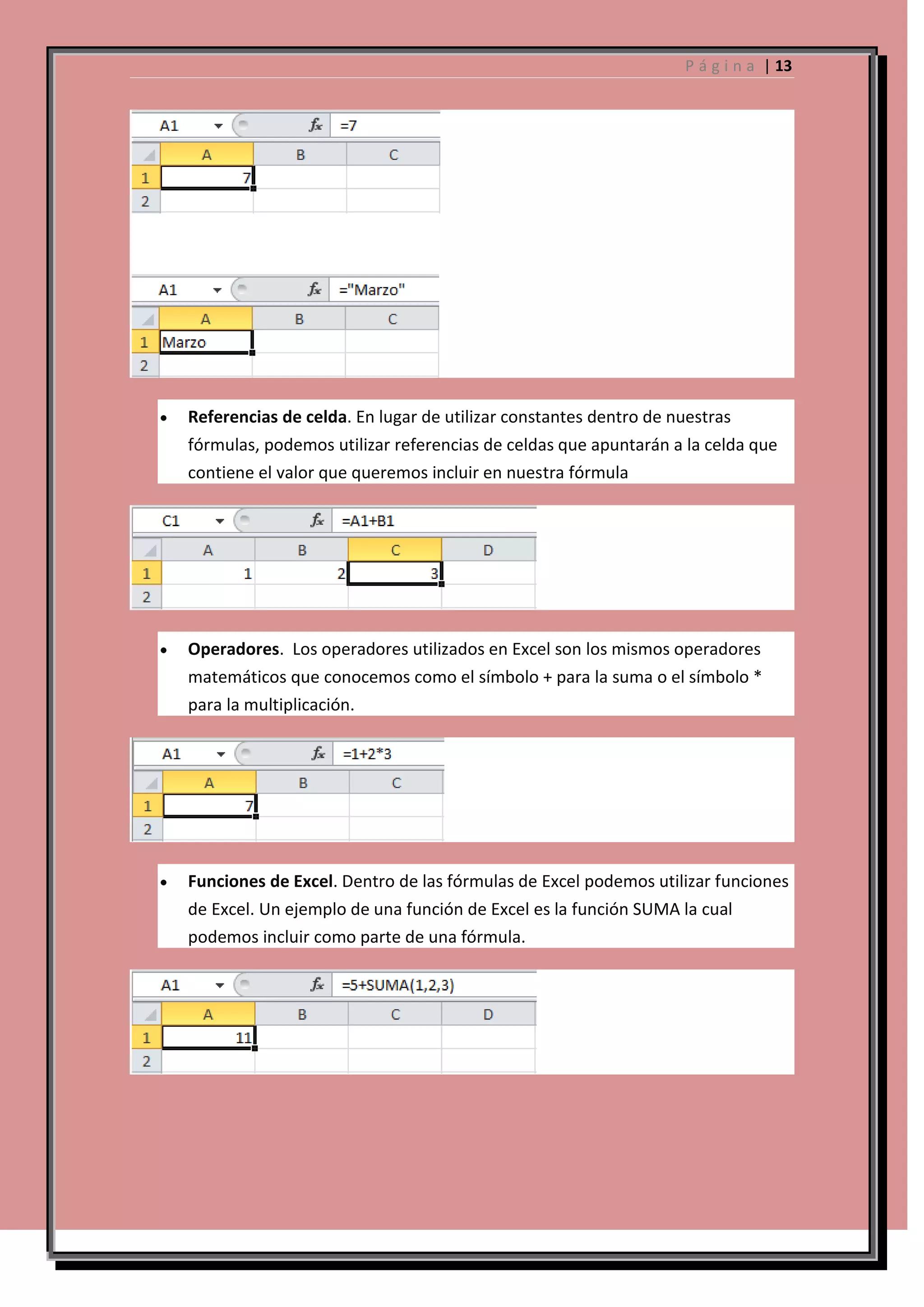 P á g i n a | 13

Referencias de celda. En lugar de utilizar constantes dentro de nuestras
fórmulas, podemos utilizar referencias de celdas que apuntarán a la celda que
contiene el valor que queremos incluir en nuestra fórmula

Operadores. Los operadores utilizados en Excel son los mismos operadores
matemáticos que conocemos como el símbolo + para la suma o el símbolo *
para la multiplicación.

Funciones de Excel. Dentro de las fórmulas de Excel podemos utilizar funciones
de Excel. Un ejemplo de una función de Excel es la función SUMA la cual
podemos incluir como parte de una fórmula.

 