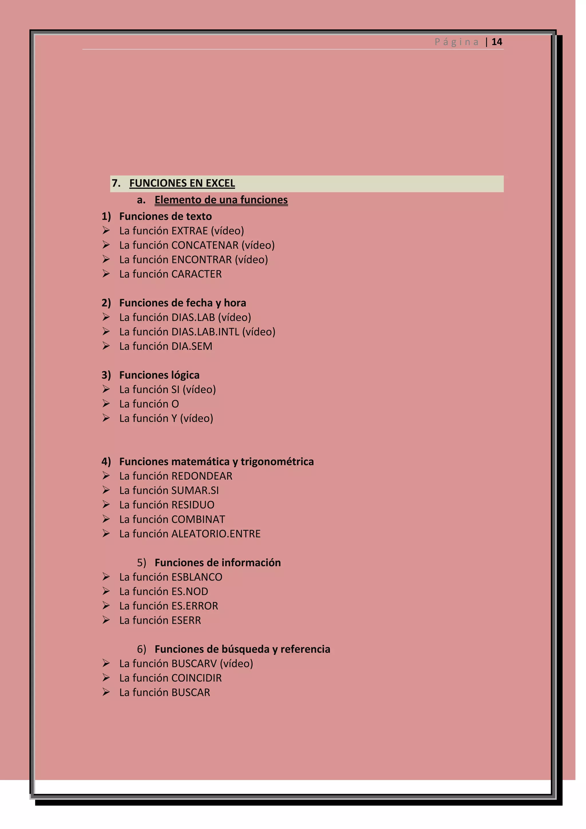 P á g i n a | 14

7. FUNCIONES EN EXCEL
a. Elemento de una funciones
1) Funciones de texto
 La función EXTRAE (vídeo)
 La función CONCATENAR (vídeo)
 La función ENCONTRAR (vídeo)
 La función CARACTER
2)




Funciones de fecha y hora
La función DIAS.LAB (vídeo)
La función DIAS.LAB.INTL (vídeo)
La función DIA.SEM

3)




Funciones lógica
La función SI (vídeo)
La función O
La función Y (vídeo)

4)






Funciones matemática y trigonométrica
La función REDONDEAR
La función SUMAR.SI
La función RESIDUO
La función COMBINAT
La función ALEATORIO.ENTRE






5) Funciones de información
La función ESBLANCO
La función ES.NOD
La función ES.ERROR
La función ESERR

6) Funciones de búsqueda y referencia
 La función BUSCARV (vídeo)
 La función COINCIDIR
 La función BUSCAR

 