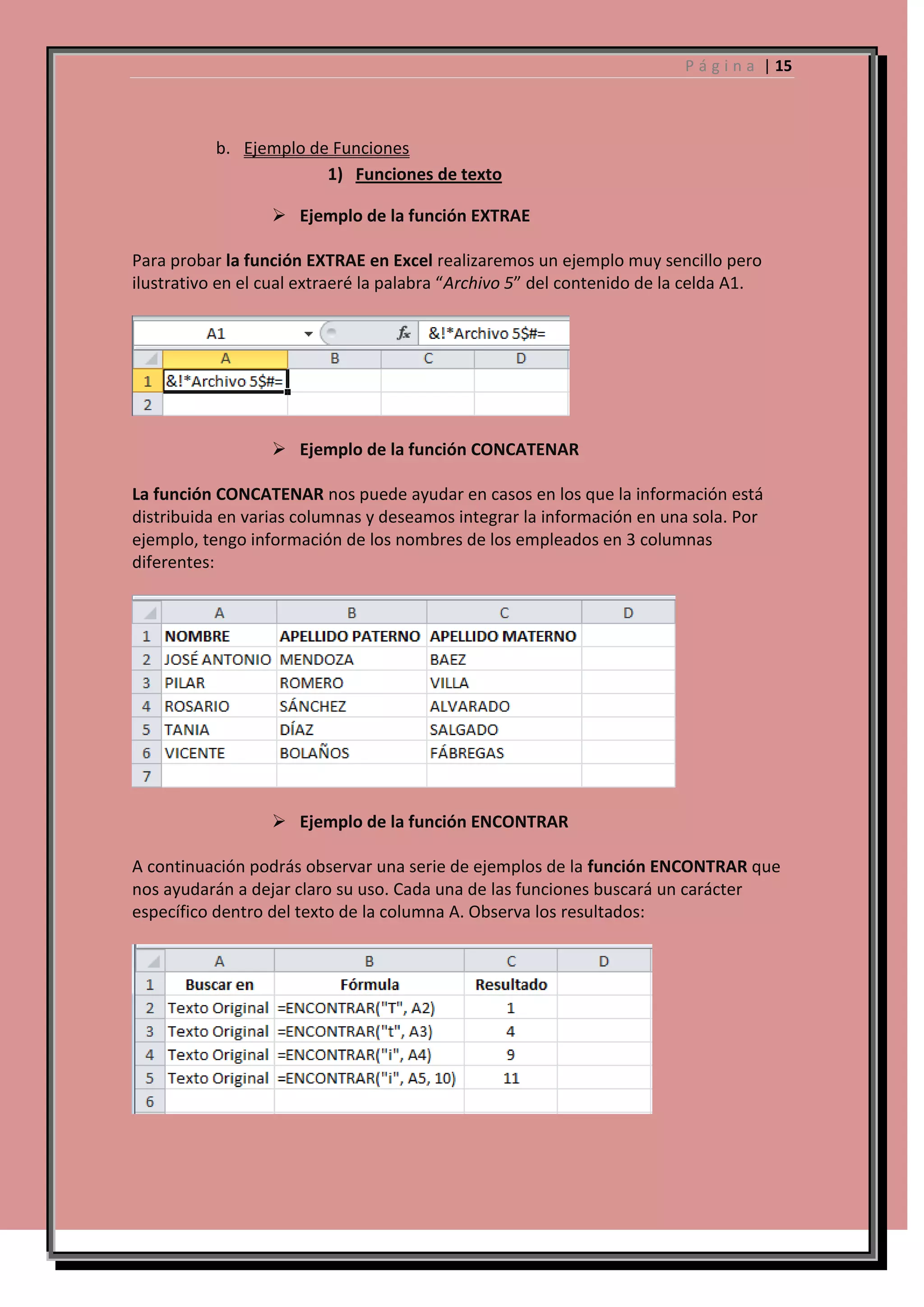 P á g i n a | 15

b. Ejemplo de Funciones
1) Funciones de texto
 Ejemplo de la función EXTRAE
Para probar la función EXTRAE en Excel realizaremos un ejemplo muy sencillo pero
ilustrativo en el cual extraeré la palabra “Archivo 5” del contenido de la celda A1.

 Ejemplo de la función CONCATENAR
La función CONCATENAR nos puede ayudar en casos en los que la información está
distribuida en varias columnas y deseamos integrar la información en una sola. Por
ejemplo, tengo información de los nombres de los empleados en 3 columnas
diferentes:

 Ejemplo de la función ENCONTRAR
A continuación podrás observar una serie de ejemplos de la función ENCONTRAR que
nos ayudarán a dejar claro su uso. Cada una de las funciones buscará un carácter
específico dentro del texto de la columna A. Observa los resultados:

 