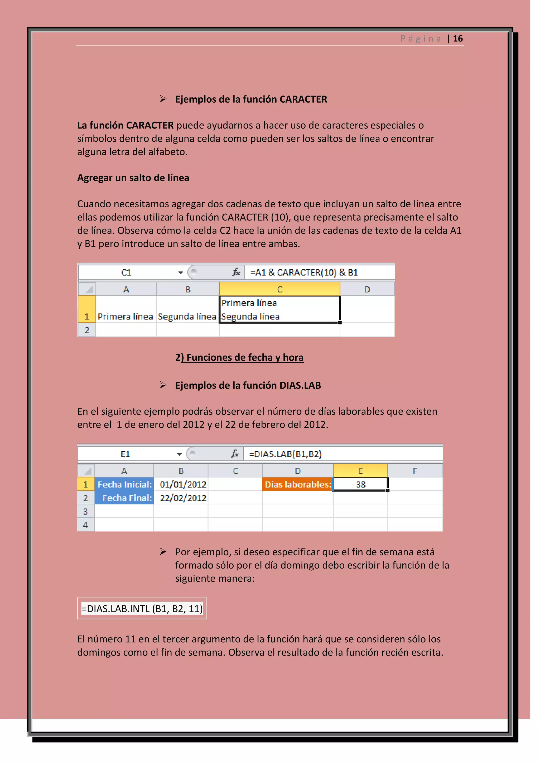 P á g i n a | 16

 Ejemplos de la función CARACTER
La función CARACTER puede ayudarnos a hacer uso de caracteres especiales o
símbolos dentro de alguna celda como pueden ser los saltos de línea o encontrar
alguna letra del alfabeto.
Agregar un salto de línea
Cuando necesitamos agregar dos cadenas de texto que incluyan un salto de línea entre
ellas podemos utilizar la función CARACTER (10), que representa precisamente el salto
de línea. Observa cómo la celda C2 hace la unión de las cadenas de texto de la celda A1
y B1 pero introduce un salto de línea entre ambas.

2) Funciones de fecha y hora
 Ejemplos de la función DIAS.LAB
En el siguiente ejemplo podrás observar el número de días laborables que existen
entre el 1 de enero del 2012 y el 22 de febrero del 2012.

 Por ejemplo, si deseo especificar que el fin de semana está
formado sólo por el día domingo debo escribir la función de la
siguiente manera:
=DIAS.LAB.INTL (B1, B2, 11)
El número 11 en el tercer argumento de la función hará que se consideren sólo los
domingos como el fin de semana. Observa el resultado de la función recién escrita.

 