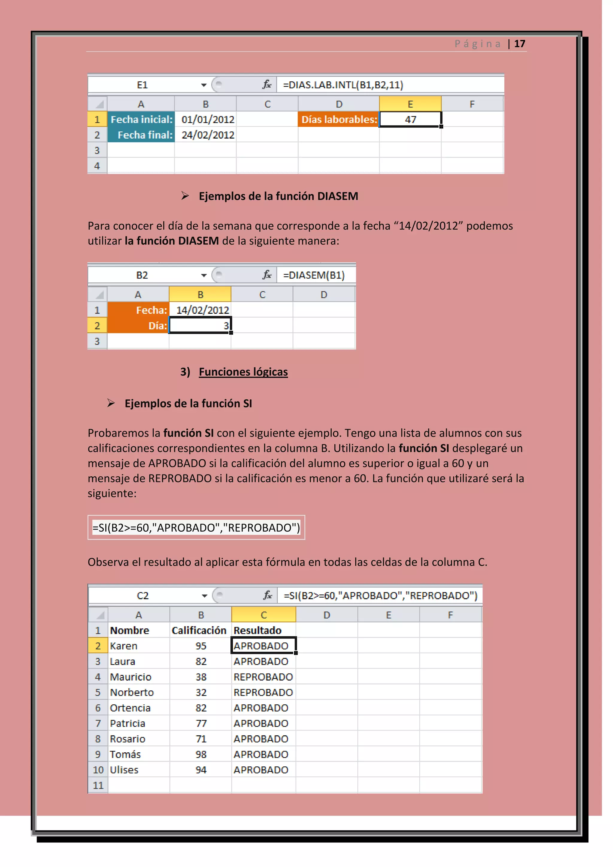 P á g i n a | 17

 Ejemplos de la función DIASEM
Para conocer el día de la semana que corresponde a la fecha “14/02/2012” podemos
utilizar la función DIASEM de la siguiente manera:

3) Funciones lógicas
 Ejemplos de la función SI
Probaremos la función SI con el siguiente ejemplo. Tengo una lista de alumnos con sus
calificaciones correspondientes en la columna B. Utilizando la función SI desplegaré un
mensaje de APROBADO si la calificación del alumno es superior o igual a 60 y un
mensaje de REPROBADO si la calificación es menor a 60. La función que utilizaré será la
siguiente:
=SI(B2>=60,"APROBADO","REPROBADO")
Observa el resultado al aplicar esta fórmula en todas las celdas de la columna C.

 