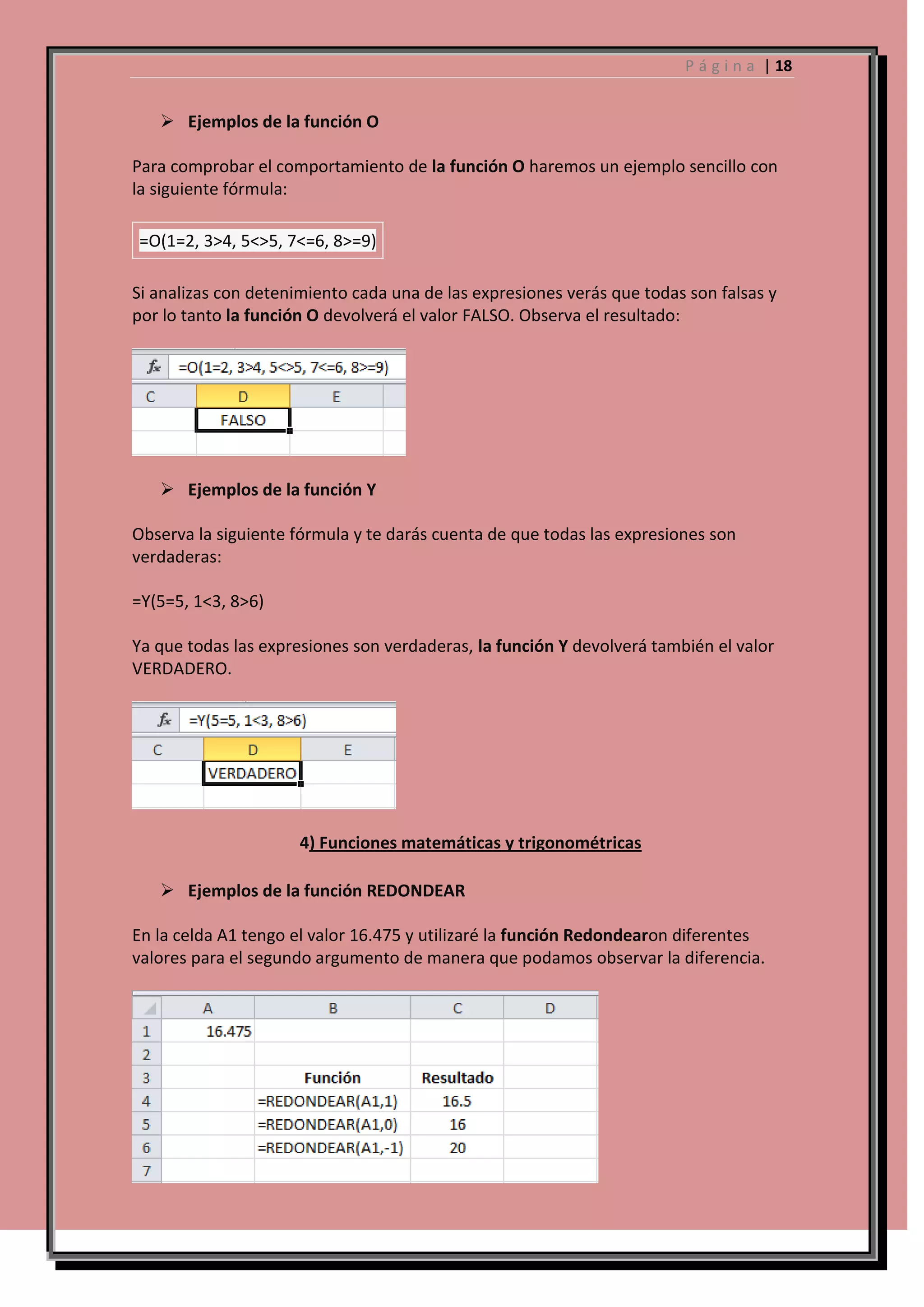 P á g i n a | 18

 Ejemplos de la función O
Para comprobar el comportamiento de la función O haremos un ejemplo sencillo con
la siguiente fórmula:
=O(1=2, 3>4, 5<>5, 7<=6, 8>=9)
Si analizas con detenimiento cada una de las expresiones verás que todas son falsas y
por lo tanto la función O devolverá el valor FALSO. Observa el resultado:

 Ejemplos de la función Y
Observa la siguiente fórmula y te darás cuenta de que todas las expresiones son
verdaderas:
=Y(5=5, 1<3, 8>6)
Ya que todas las expresiones son verdaderas, la función Y devolverá también el valor
VERDADERO.

4) Funciones matemáticas y trigonométricas
 Ejemplos de la función REDONDEAR
En la celda A1 tengo el valor 16.475 y utilizaré la función Redondearon diferentes
valores para el segundo argumento de manera que podamos observar la diferencia.

 