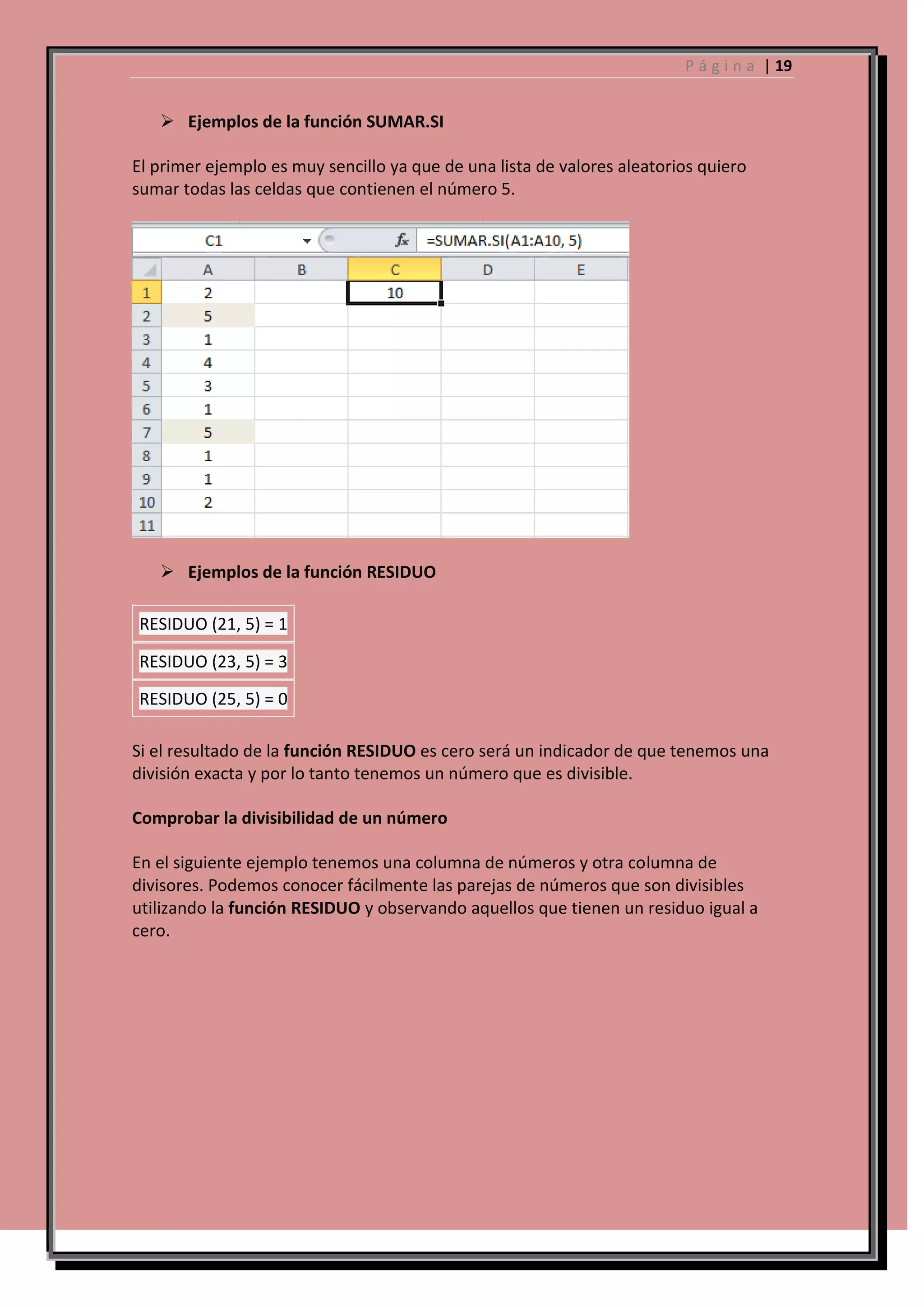 P á g i n a | 19

 Ejemplos de la función SUMAR.SI
El primer ejemplo es muy sencillo ya que de una lista de valores aleatorios quiero
sumar todas las celdas que contienen el número 5.

 Ejemplos de la función RESIDUO
RESIDUO (21, 5) = 1
RESIDUO (23, 5) = 3
RESIDUO (25, 5) = 0
Si el resultado de la función RESIDUO es cero será un indicador de que tenemos una
división exacta y por lo tanto tenemos un número que es divisible.
Comprobar la divisibilidad de un número
En el siguiente ejemplo tenemos una columna de números y otra columna de
divisores. Podemos conocer fácilmente las parejas de números que son divisibles
utilizando la función RESIDUO y observando aquellos que tienen un residuo igual a
cero.

 