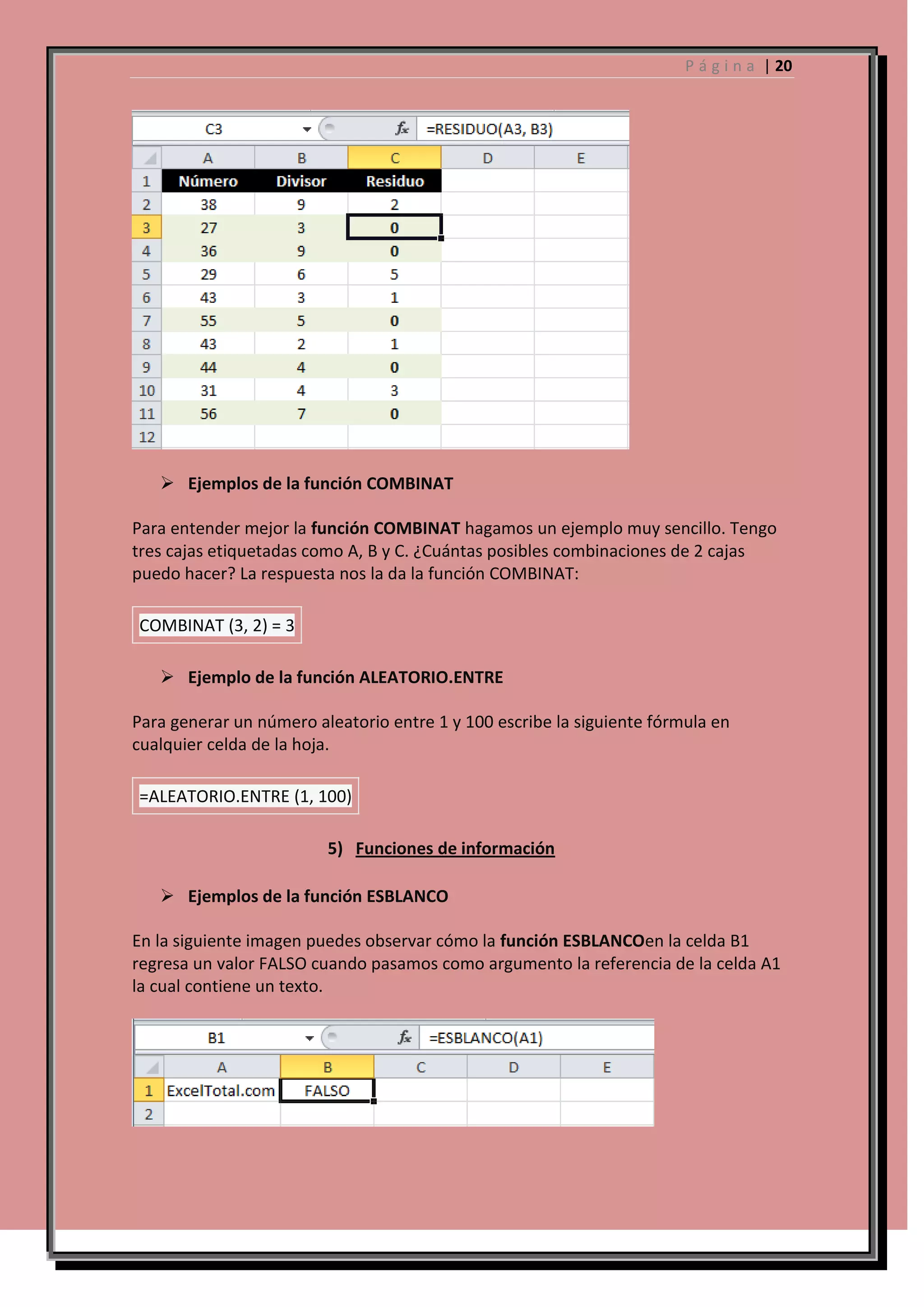 P á g i n a | 20

 Ejemplos de la función COMBINAT
Para entender mejor la función COMBINAT hagamos un ejemplo muy sencillo. Tengo
tres cajas etiquetadas como A, B y C. ¿Cuántas posibles combinaciones de 2 cajas
puedo hacer? La respuesta nos la da la función COMBINAT:
COMBINAT (3, 2) = 3
 Ejemplo de la función ALEATORIO.ENTRE
Para generar un número aleatorio entre 1 y 100 escribe la siguiente fórmula en
cualquier celda de la hoja.
=ALEATORIO.ENTRE (1, 100)
5) Funciones de información
 Ejemplos de la función ESBLANCO
En la siguiente imagen puedes observar cómo la función ESBLANCOen la celda B1
regresa un valor FALSO cuando pasamos como argumento la referencia de la celda A1
la cual contiene un texto.

 