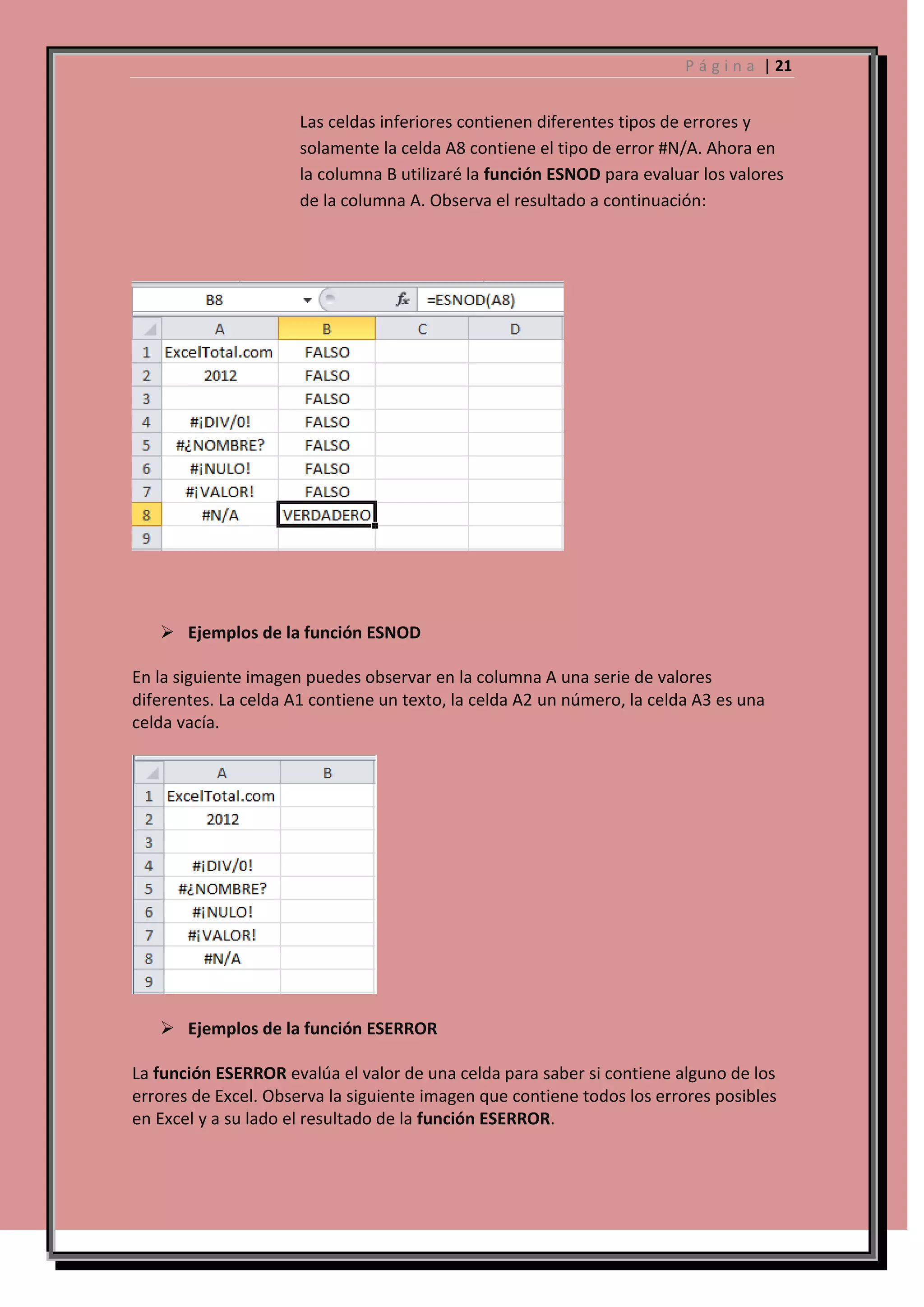 P á g i n a | 21

Las celdas inferiores contienen diferentes tipos de errores y
solamente la celda A8 contiene el tipo de error #N/A. Ahora en
la columna B utilizaré la función ESNOD para evaluar los valores
de la columna A. Observa el resultado a continuación:

 Ejemplos de la función ESNOD
En la siguiente imagen puedes observar en la columna A una serie de valores
diferentes. La celda A1 contiene un texto, la celda A2 un número, la celda A3 es una
celda vacía.

 Ejemplos de la función ESERROR
La función ESERROR evalúa el valor de una celda para saber si contiene alguno de los
errores de Excel. Observa la siguiente imagen que contiene todos los errores posibles
en Excel y a su lado el resultado de la función ESERROR.

 