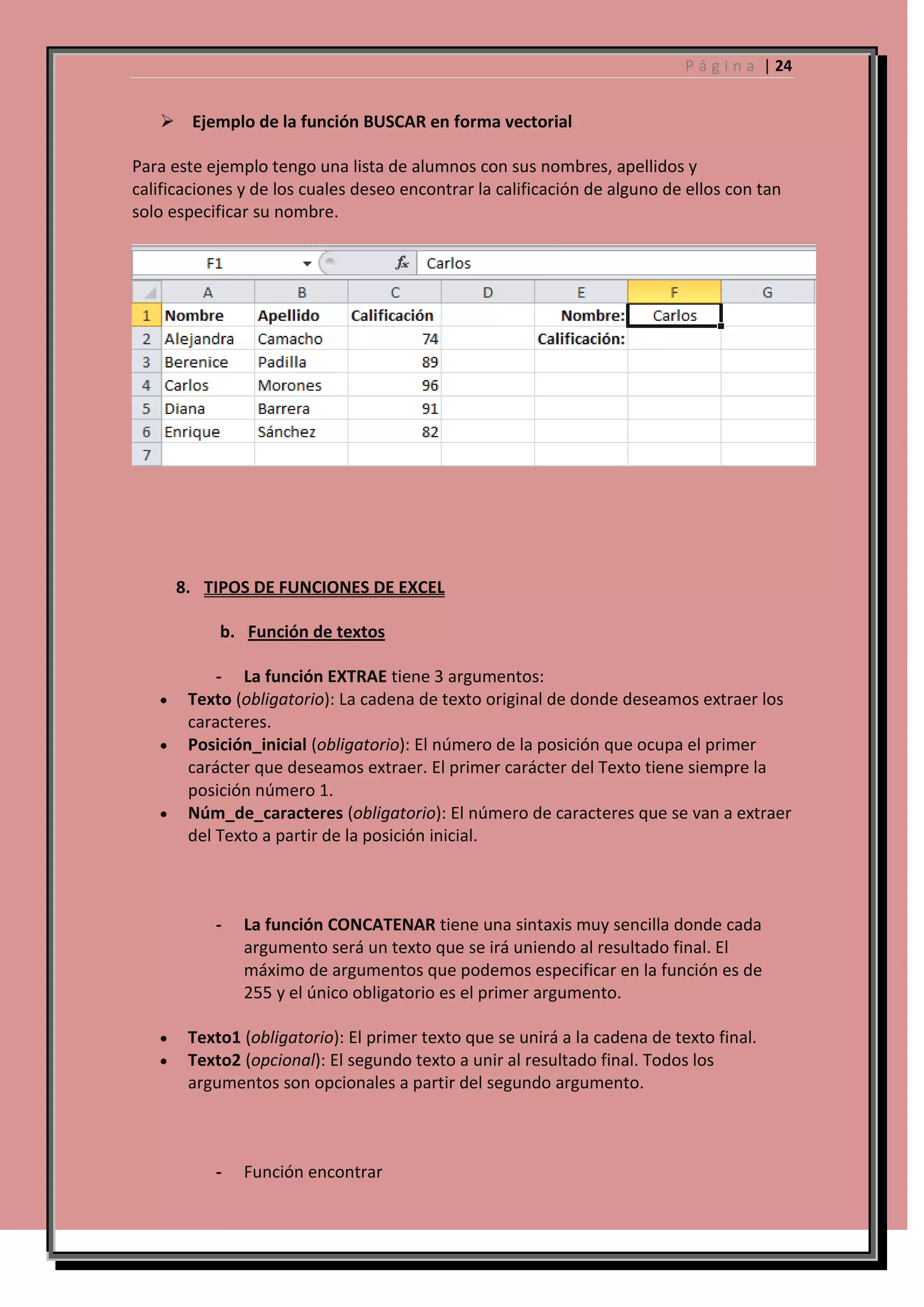P á g i n a | 24

 Ejemplo de la función BUSCAR en forma vectorial
Para este ejemplo tengo una lista de alumnos con sus nombres, apellidos y
calificaciones y de los cuales deseo encontrar la calificación de alguno de ellos con tan
solo especificar su nombre.

8. TIPOS DE FUNCIONES DE EXCEL
b. Función de textos
- La función EXTRAE tiene 3 argumentos:
Texto (obligatorio): La cadena de texto original de donde deseamos extraer los
caracteres.
Posición_inicial (obligatorio): El número de la posición que ocupa el primer
carácter que deseamos extraer. El primer carácter del Texto tiene siempre la
posición número 1.
Núm_de_caracteres (obligatorio): El número de caracteres que se van a extraer
del Texto a partir de la posición inicial.

-

La función CONCATENAR tiene una sintaxis muy sencilla donde cada
argumento será un texto que se irá uniendo al resultado final. El
máximo de argumentos que podemos especificar en la función es de
255 y el único obligatorio es el primer argumento.

Texto1 (obligatorio): El primer texto que se unirá a la cadena de texto final.
Texto2 (opcional): El segundo texto a unir al resultado final. Todos los
argumentos son opcionales a partir del segundo argumento.

-

Función encontrar

 