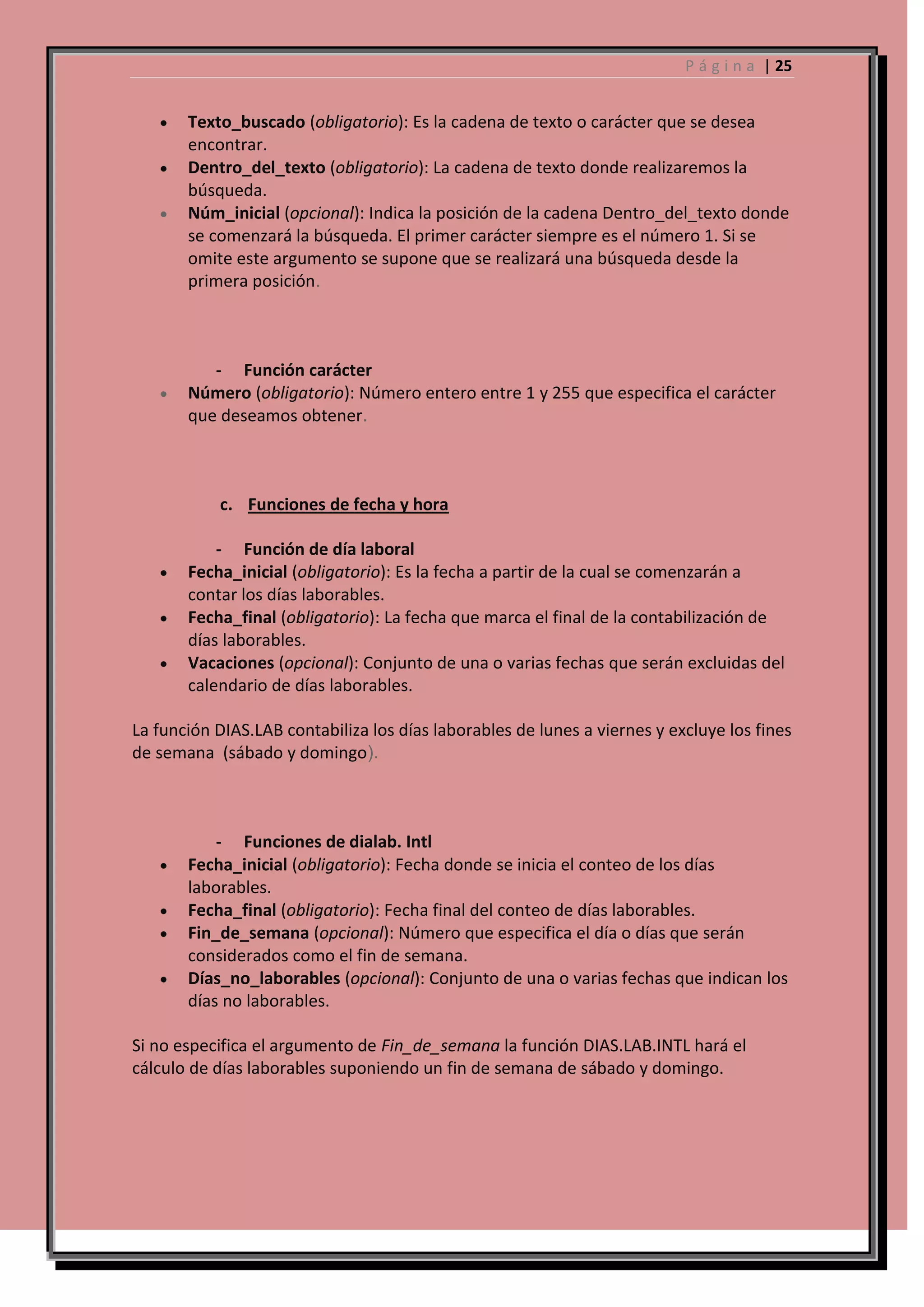 P á g i n a | 25

Texto_buscado (obligatorio): Es la cadena de texto o carácter que se desea
encontrar.
Dentro_del_texto (obligatorio): La cadena de texto donde realizaremos la
búsqueda.
Núm_inicial (opcional): Indica la posición de la cadena Dentro_del_texto donde
se comenzará la búsqueda. El primer carácter siempre es el número 1. Si se
omite este argumento se supone que se realizará una búsqueda desde la
primera posición.

- Función carácter
Número (obligatorio): Número entero entre 1 y 255 que especifica el carácter
que deseamos obtener.

c. Funciones de fecha y hora
- Función de día laboral
Fecha_inicial (obligatorio): Es la fecha a partir de la cual se comenzarán a
contar los días laborables.
Fecha_final (obligatorio): La fecha que marca el final de la contabilización de
días laborables.
Vacaciones (opcional): Conjunto de una o varias fechas que serán excluidas del
calendario de días laborables.
La función DIAS.LAB contabiliza los días laborables de lunes a viernes y excluye los fines
de semana (sábado y domingo).

- Funciones de dialab. Intl
Fecha_inicial (obligatorio): Fecha donde se inicia el conteo de los días
laborables.
Fecha_final (obligatorio): Fecha final del conteo de días laborables.
Fin_de_semana (opcional): Número que especifica el día o días que serán
considerados como el fin de semana.
Días_no_laborables (opcional): Conjunto de una o varias fechas que indican los
días no laborables.
Si no especifica el argumento de Fin_de_semana la función DIAS.LAB.INTL hará el
cálculo de días laborables suponiendo un fin de semana de sábado y domingo.

 