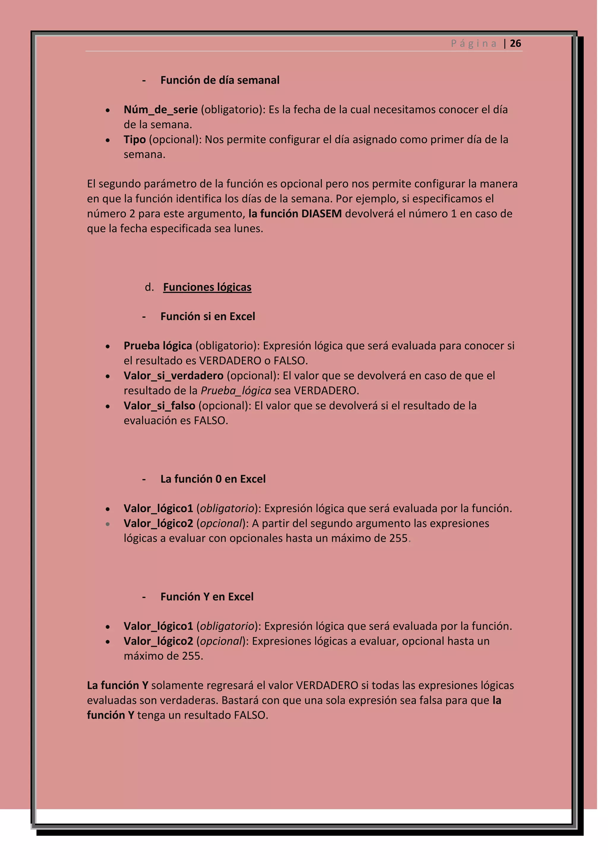P á g i n a | 26

-

Función de día semanal

Núm_de_serie (obligatorio): Es la fecha de la cual necesitamos conocer el día
de la semana.
Tipo (opcional): Nos permite configurar el día asignado como primer día de la
semana.
El segundo parámetro de la función es opcional pero nos permite configurar la manera
en que la función identifica los días de la semana. Por ejemplo, si especificamos el
número 2 para este argumento, la función DIASEM devolverá el número 1 en caso de
que la fecha especificada sea lunes.

d. Funciones lógicas
-

Función si en Excel

Prueba lógica (obligatorio): Expresión lógica que será evaluada para conocer si
el resultado es VERDADERO o FALSO.
Valor_si_verdadero (opcional): El valor que se devolverá en caso de que el
resultado de la Prueba_lógica sea VERDADERO.
Valor_si_falso (opcional): El valor que se devolverá si el resultado de la
evaluación es FALSO.

-

La función 0 en Excel

Valor_lógico1 (obligatorio): Expresión lógica que será evaluada por la función.
Valor_lógico2 (opcional): A partir del segundo argumento las expresiones
lógicas a evaluar con opcionales hasta un máximo de 255.

-

Función Y en Excel

Valor_lógico1 (obligatorio): Expresión lógica que será evaluada por la función.
Valor_lógico2 (opcional): Expresiones lógicas a evaluar, opcional hasta un
máximo de 255.
La función Y solamente regresará el valor VERDADERO si todas las expresiones lógicas
evaluadas son verdaderas. Bastará con que una sola expresión sea falsa para que la
función Y tenga un resultado FALSO.

 