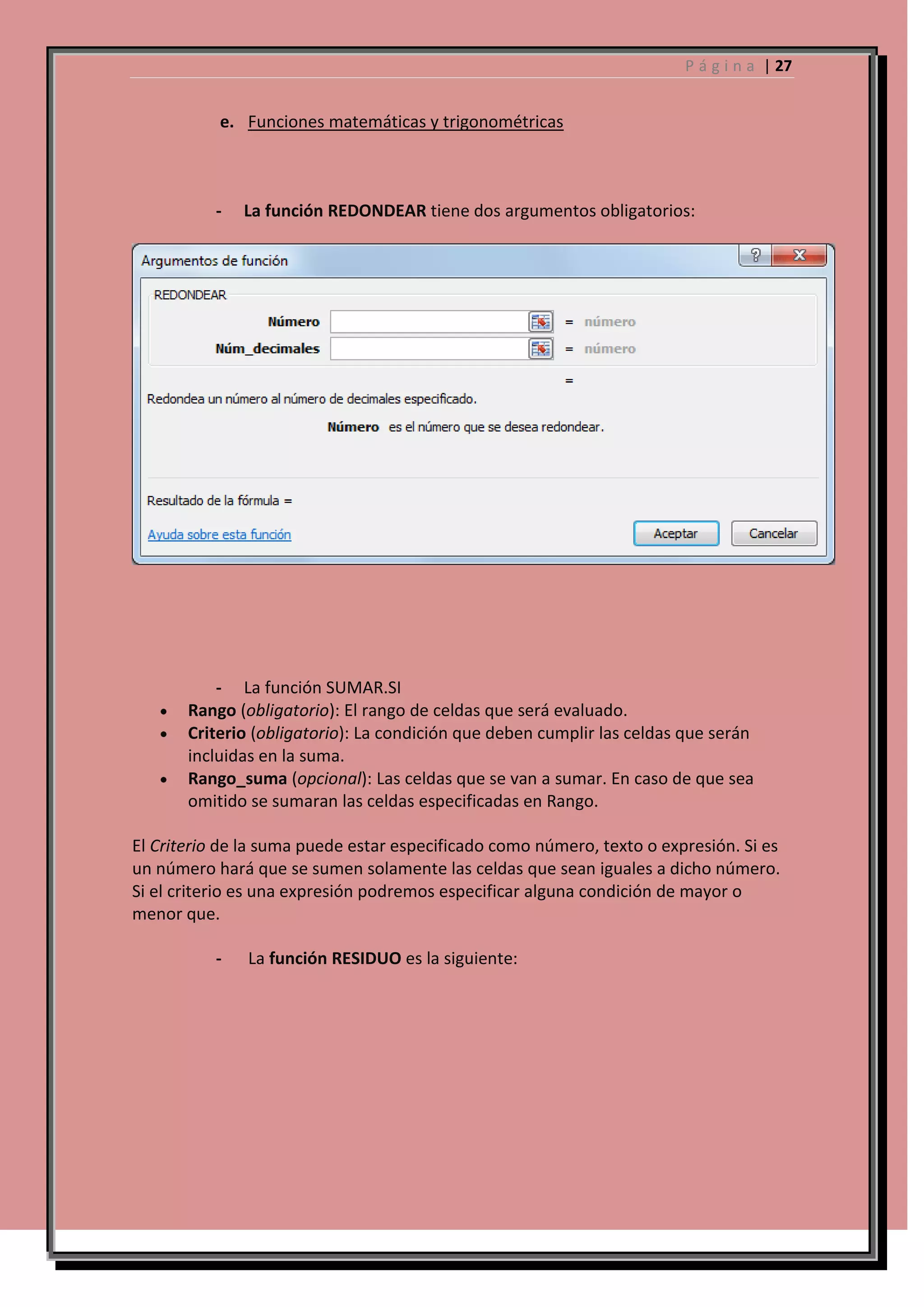 P á g i n a | 27

e. Funciones matemáticas y trigonométricas

-

La función REDONDEAR tiene dos argumentos obligatorios:

- La función SUMAR.SI
Rango (obligatorio): El rango de celdas que será evaluado.
Criterio (obligatorio): La condición que deben cumplir las celdas que serán
incluidas en la suma.
Rango_suma (opcional): Las celdas que se van a sumar. En caso de que sea
omitido se sumaran las celdas especificadas en Rango.
El Criterio de la suma puede estar especificado como número, texto o expresión. Si es
un número hará que se sumen solamente las celdas que sean iguales a dicho número.
Si el criterio es una expresión podremos especificar alguna condición de mayor o
menor que.
-

La función RESIDUO es la siguiente:

 