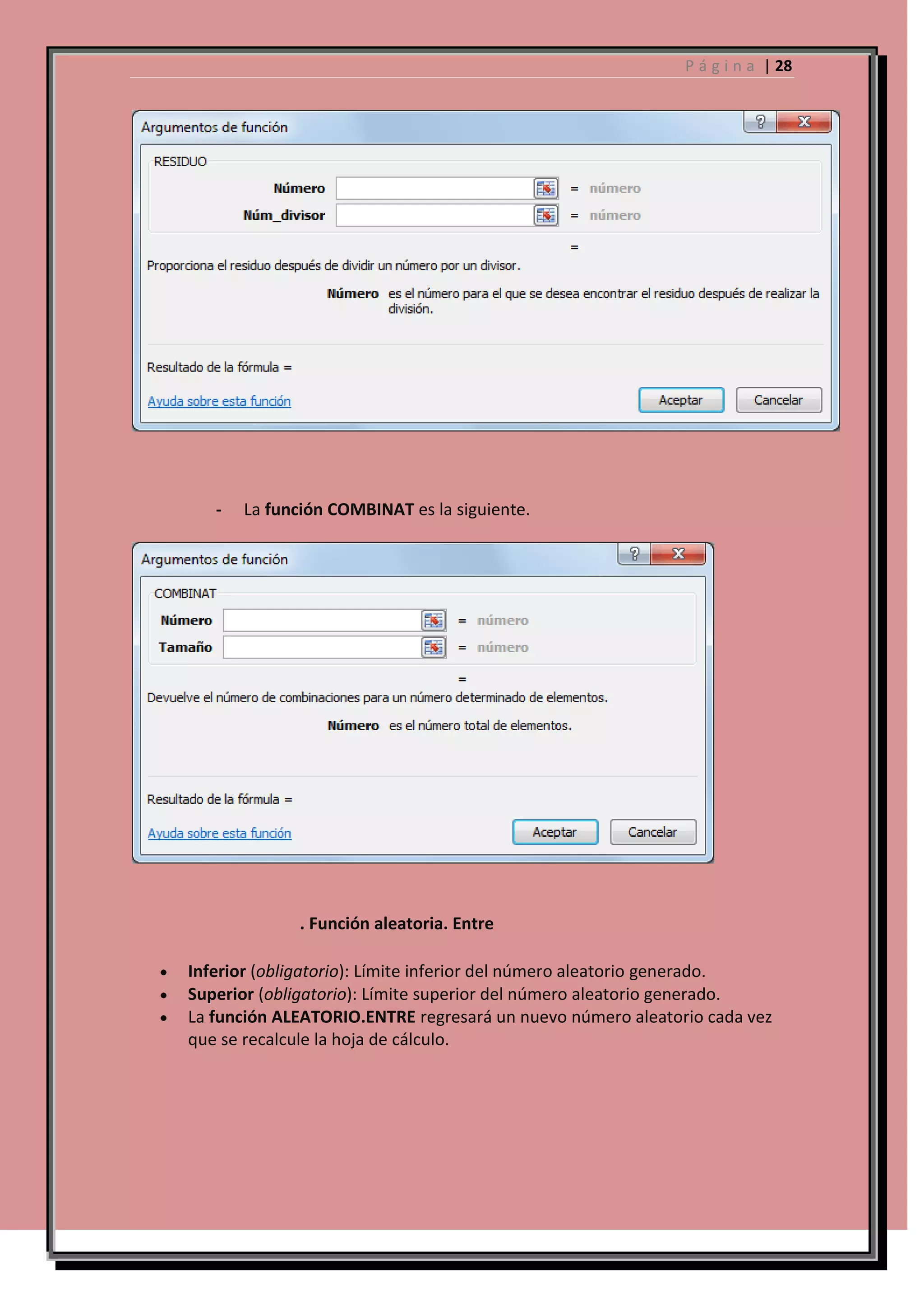 P á g i n a | 28

-

La función COMBINAT es la siguiente.

. Función aleatoria. Entre
Inferior (obligatorio): Límite inferior del número aleatorio generado.
Superior (obligatorio): Límite superior del número aleatorio generado.
La función ALEATORIO.ENTRE regresará un nuevo número aleatorio cada vez
que se recalcule la hoja de cálculo.

 