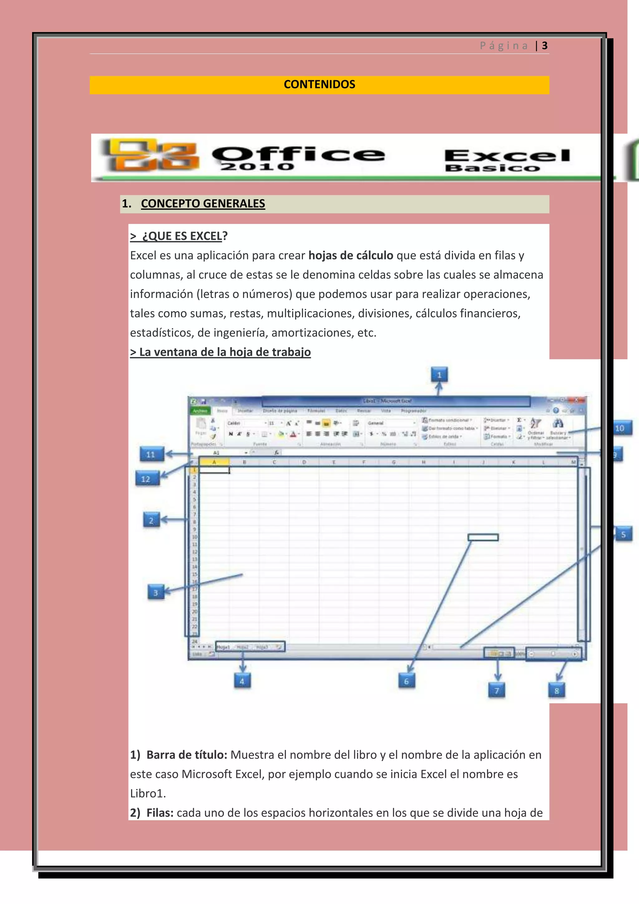 Página |3

CONTENIDOS

1. CONCEPTO GENERALES
> ¿QUE ES EXCEL?
Excel es una aplicación para crear hojas de cálculo que está divida en filas y
columnas, al cruce de estas se le denomina celdas sobre las cuales se almacena
información (letras o números) que podemos usar para realizar operaciones,
tales como sumas, restas, multiplicaciones, divisiones, cálculos financieros,
estadísticos, de ingeniería, amortizaciones, etc.
> La ventana de la hoja de trabajo

1) Barra de título: Muestra el nombre del libro y el nombre de la aplicación en
este caso Microsoft Excel, por ejemplo cuando se inicia Excel el nombre es
Libro1.
2) Filas: cada uno de los espacios horizontales en los que se divide una hoja de

 
