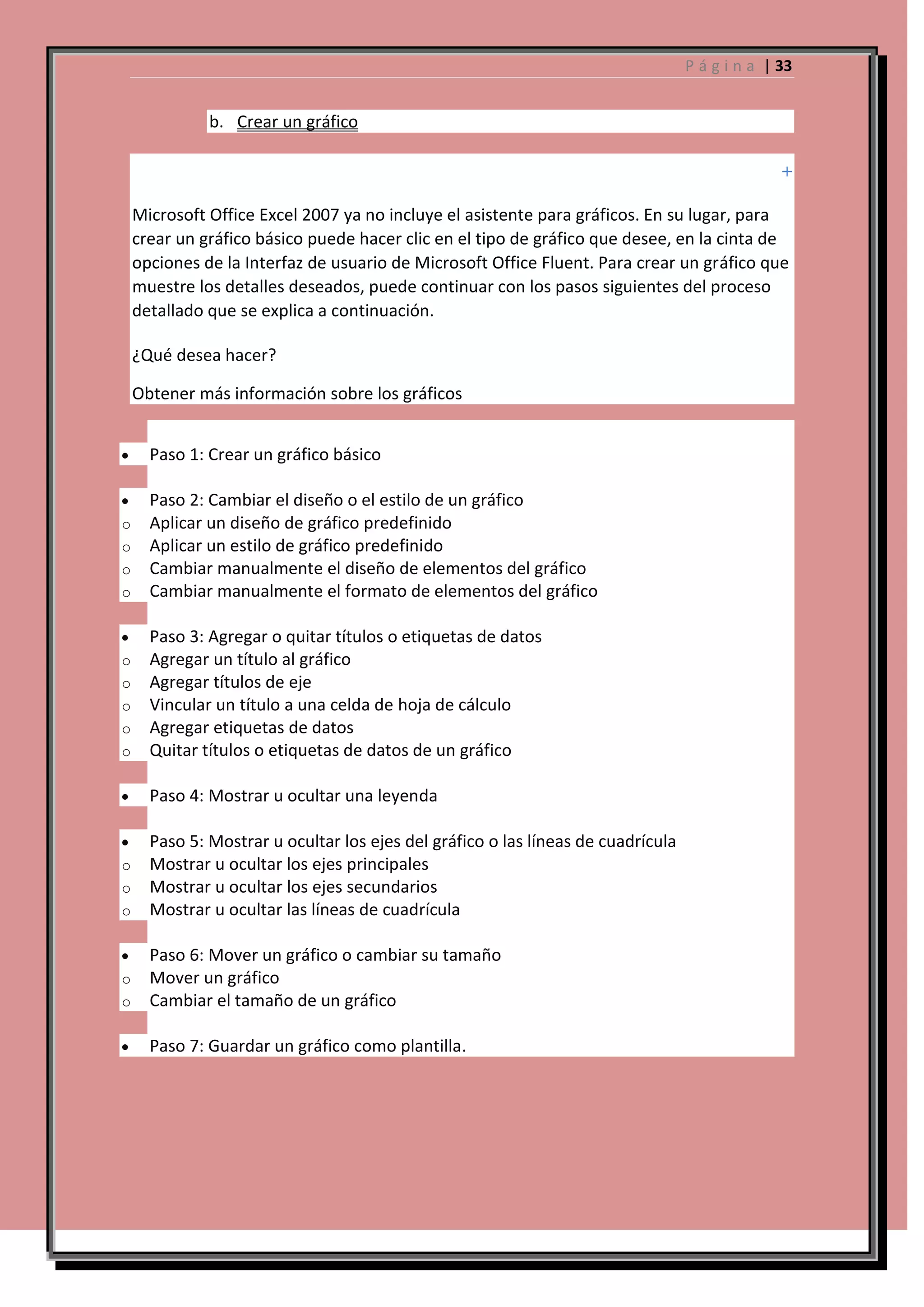 P á g i n a | 33

b. Crear un gráfico

Microsoft Office Excel 2007 ya no incluye el asistente para gráficos. En su lugar, para
crear un gráfico básico puede hacer clic en el tipo de gráfico que desee, en la cinta de
opciones de la Interfaz de usuario de Microsoft Office Fluent. Para crear un gráfico que
muestre los detalles deseados, puede continuar con los pasos siguientes del proceso
detallado que se explica a continuación.
¿Qué desea hacer?
Obtener más información sobre los gráficos
Paso 1: Crear un gráfico básico

o
o
o
o

Paso 2: Cambiar el diseño o el estilo de un gráfico
Aplicar un diseño de gráfico predefinido
Aplicar un estilo de gráfico predefinido
Cambiar manualmente el diseño de elementos del gráfico
Cambiar manualmente el formato de elementos del gráfico

o
o
o
o
o

Paso 3: Agregar o quitar títulos o etiquetas de datos
Agregar un título al gráfico
Agregar títulos de eje
Vincular un título a una celda de hoja de cálculo
Agregar etiquetas de datos
Quitar títulos o etiquetas de datos de un gráfico
Paso 4: Mostrar u ocultar una leyenda

o
o
o

Paso 5: Mostrar u ocultar los ejes del gráfico o las líneas de cuadrícula
Mostrar u ocultar los ejes principales
Mostrar u ocultar los ejes secundarios
Mostrar u ocultar las líneas de cuadrícula

o
o

Paso 6: Mover un gráfico o cambiar su tamaño
Mover un gráfico
Cambiar el tamaño de un gráfico
Paso 7: Guardar un gráfico como plantilla.

 