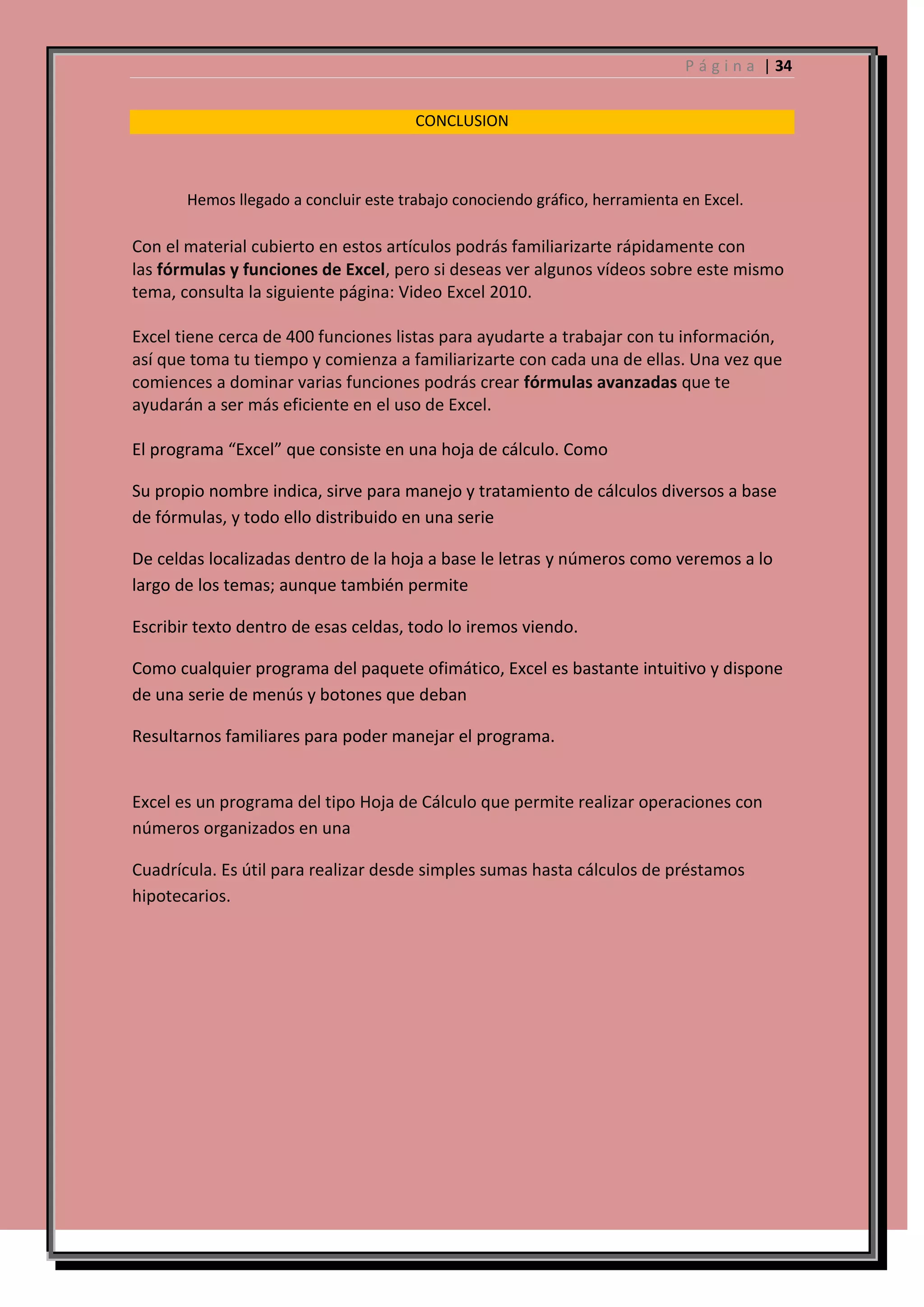 P á g i n a | 34
CONCLUSION

Hemos llegado a concluir este trabajo conociendo gráfico, herramienta en Excel.

Con el material cubierto en estos artículos podrás familiarizarte rápidamente con
las fórmulas y funciones de Excel, pero si deseas ver algunos vídeos sobre este mismo
tema, consulta la siguiente página: Video Excel 2010.
Excel tiene cerca de 400 funciones listas para ayudarte a trabajar con tu información,
así que toma tu tiempo y comienza a familiarizarte con cada una de ellas. Una vez que
comiences a dominar varias funciones podrás crear fórmulas avanzadas que te
ayudarán a ser más eficiente en el uso de Excel.
El programa “Excel” que consiste en una hoja de cálculo. Como
Su propio nombre indica, sirve para manejo y tratamiento de cálculos diversos a base
de fórmulas, y todo ello distribuido en una serie
De celdas localizadas dentro de la hoja a base le letras y números como veremos a lo
largo de los temas; aunque también permite
Escribir texto dentro de esas celdas, todo lo iremos viendo.
Como cualquier programa del paquete ofimático, Excel es bastante intuitivo y dispone
de una serie de menús y botones que deban
Resultarnos familiares para poder manejar el programa.

Excel es un programa del tipo Hoja de Cálculo que permite realizar operaciones con
números organizados en una
Cuadrícula. Es útil para realizar desde simples sumas hasta cálculos de préstamos
hipotecarios.

 