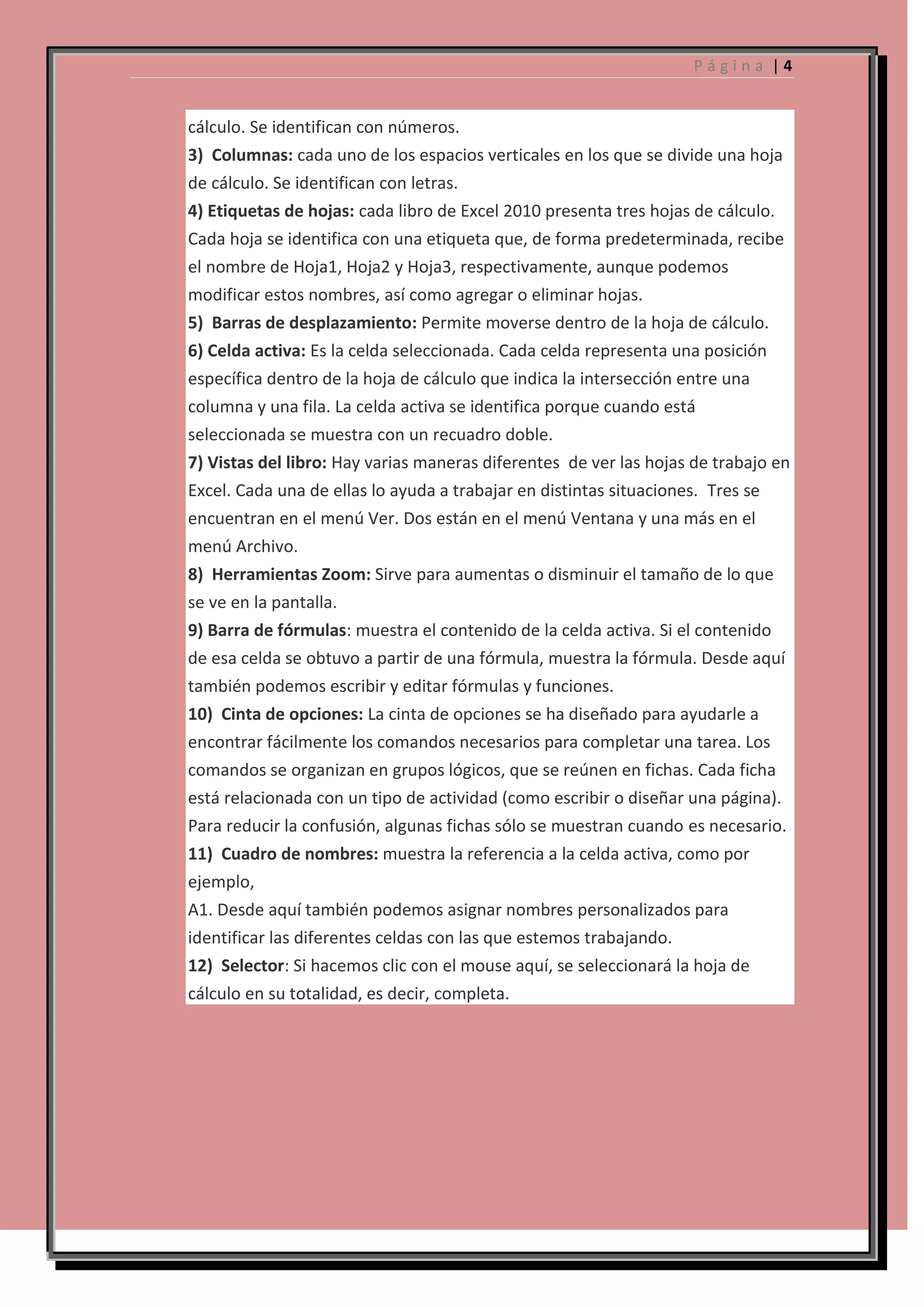 Página |4

cálculo. Se identifican con números.
3) Columnas: cada uno de los espacios verticales en los que se divide una hoja
de cálculo. Se identifican con letras.
4) Etiquetas de hojas: cada libro de Excel 2010 presenta tres hojas de cálculo.
Cada hoja se identifica con una etiqueta que, de forma predeterminada, recibe
el nombre de Hoja1, Hoja2 y Hoja3, respectivamente, aunque podemos
modificar estos nombres, así como agregar o eliminar hojas.
5) Barras de desplazamiento: Permite moverse dentro de la hoja de cálculo.
6) Celda activa: Es la celda seleccionada. Cada celda representa una posición
específica dentro de la hoja de cálculo que indica la intersección entre una
columna y una fila. La celda activa se identifica porque cuando está
seleccionada se muestra con un recuadro doble.
7) Vistas del libro: Hay varias maneras diferentes de ver las hojas de trabajo en
Excel. Cada una de ellas lo ayuda a trabajar en distintas situaciones. Tres se
encuentran en el menú Ver. Dos están en el menú Ventana y una más en el
menú Archivo.
8) Herramientas Zoom: Sirve para aumentas o disminuir el tamaño de lo que
se ve en la pantalla.
9) Barra de fórmulas: muestra el contenido de la celda activa. Si el contenido
de esa celda se obtuvo a partir de una fórmula, muestra la fórmula. Desde aquí
también podemos escribir y editar fórmulas y funciones.
10) Cinta de opciones: La cinta de opciones se ha diseñado para ayudarle a
encontrar fácilmente los comandos necesarios para completar una tarea. Los
comandos se organizan en grupos lógicos, que se reúnen en fichas. Cada ficha
está relacionada con un tipo de actividad (como escribir o diseñar una página).
Para reducir la confusión, algunas fichas sólo se muestran cuando es necesario.
11) Cuadro de nombres: muestra la referencia a la celda activa, como por
ejemplo,
A1. Desde aquí también podemos asignar nombres personalizados para
identificar las diferentes celdas con las que estemos trabajando.
12) Selector: Si hacemos clic con el mouse aquí, se seleccionará la hoja de
cálculo en su totalidad, es decir, completa.

 