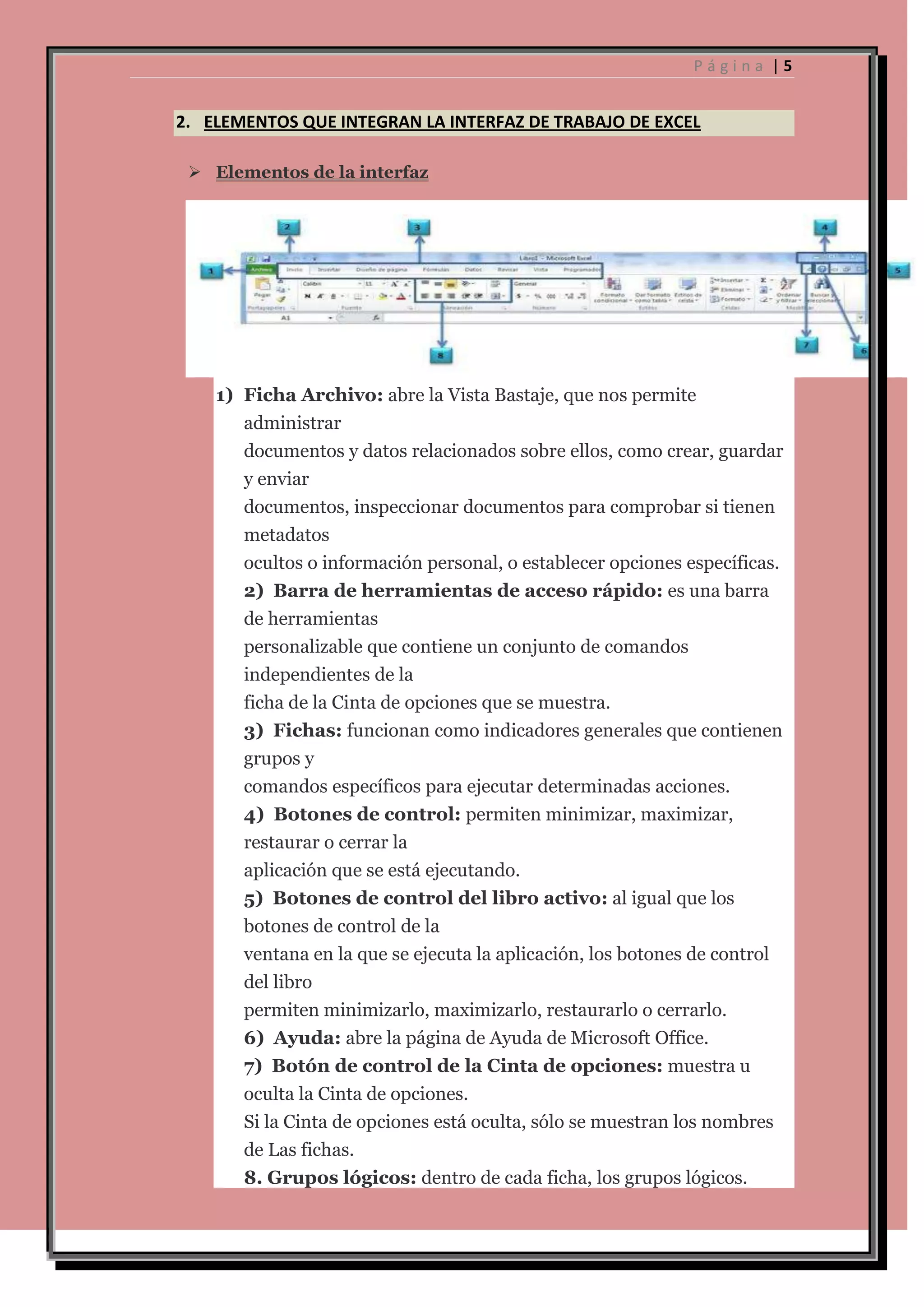 Página |5

2. ELEMENTOS QUE INTEGRAN LA INTERFAZ DE TRABAJO DE EXCEL
 Elementos de la interfaz

1) Ficha Archivo: abre la Vista Bastaje, que nos permite
administrar
documentos y datos relacionados sobre ellos, como crear, guardar
y enviar
documentos, inspeccionar documentos para comprobar si tienen
metadatos
ocultos o información personal, o establecer opciones específicas.
2) Barra de herramientas de acceso rápido: es una barra
de herramientas
personalizable que contiene un conjunto de comandos
independientes de la
ficha de la Cinta de opciones que se muestra.
3) Fichas: funcionan como indicadores generales que contienen
grupos y
comandos específicos para ejecutar determinadas acciones.
4) Botones de control: permiten minimizar, maximizar,
restaurar o cerrar la
aplicación que se está ejecutando.
5) Botones de control del libro activo: al igual que los
botones de control de la
ventana en la que se ejecuta la aplicación, los botones de control
del libro
permiten minimizarlo, maximizarlo, restaurarlo o cerrarlo.
6) Ayuda: abre la página de Ayuda de Microsoft Office.
7) Botón de control de la Cinta de opciones: muestra u
oculta la Cinta de opciones.
Si la Cinta de opciones está oculta, sólo se muestran los nombres
de Las fichas.
8. Grupos lógicos: dentro de cada ficha, los grupos lógicos.

 