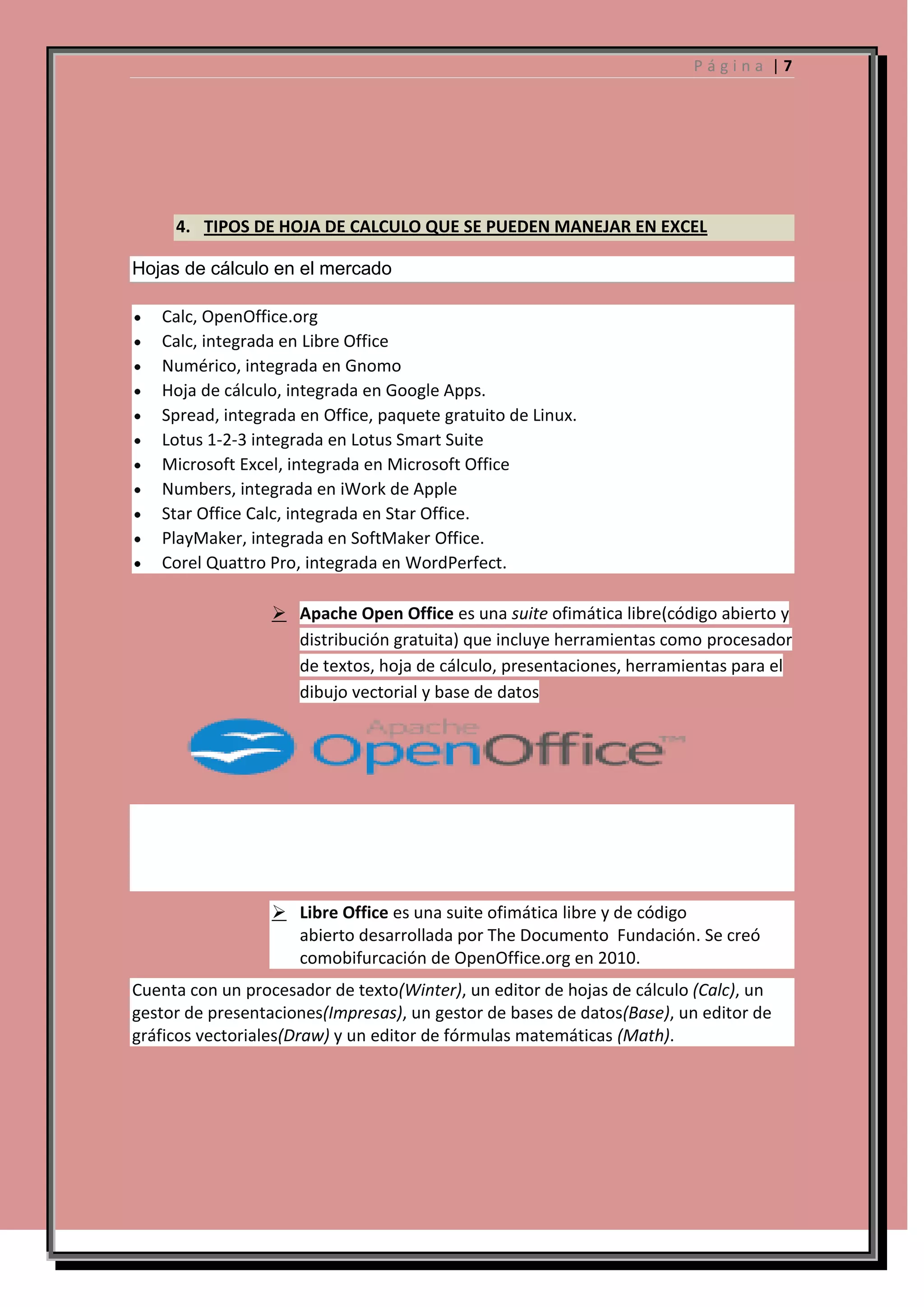 Página |7

4. TIPOS DE HOJA DE CALCULO QUE SE PUEDEN MANEJAR EN EXCEL
Hojas de cálculo en el mercado
Calc, OpenOffice.org
Calc, integrada en Libre Office
Numérico, integrada en Gnomo
Hoja de cálculo, integrada en Google Apps.
Spread, integrada en Office, paquete gratuito de Linux.
Lotus 1-2-3 integrada en Lotus Smart Suite
Microsoft Excel, integrada en Microsoft Office
Numbers, integrada en iWork de Apple
Star Office Calc, integrada en Star Office.
PlayMaker, integrada en SoftMaker Office.
Corel Quattro Pro, integrada en WordPerfect.
 Apache Open Office es una suite ofimática libre(código abierto y
distribución gratuita) que incluye herramientas como procesador
de textos, hoja de cálculo, presentaciones, herramientas para el
dibujo vectorial y base de datos

 Libre Office es una suite ofimática libre y de código
abierto desarrollada por The Documento Fundación. Se creó
comobifurcación de OpenOffice.org en 2010.
Cuenta con un procesador de texto(Winter), un editor de hojas de cálculo (Calc), un
gestor de presentaciones(Impresas), un gestor de bases de datos(Base), un editor de
gráficos vectoriales(Draw) y un editor de fórmulas matemáticas (Math).

 