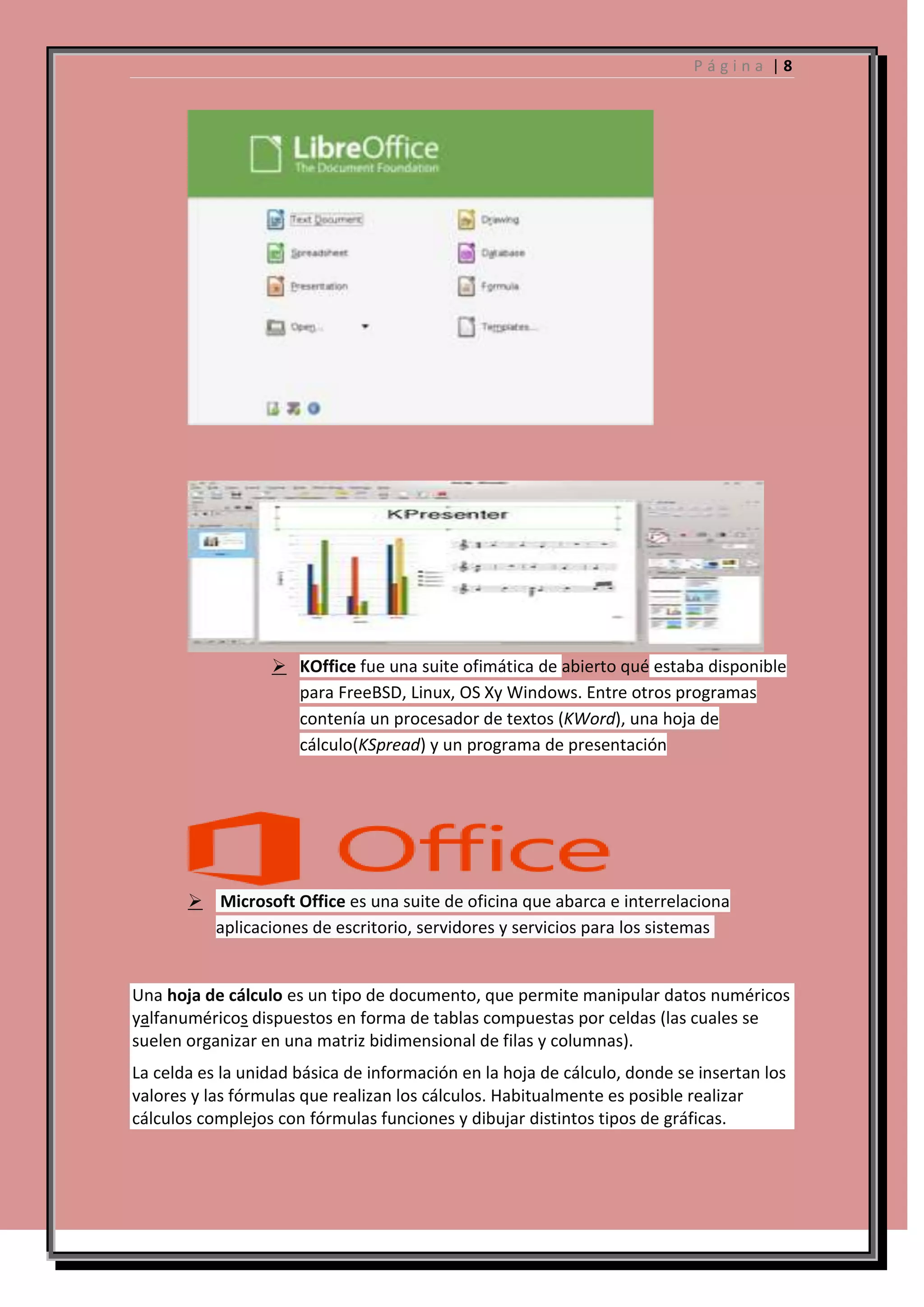 Página |8

 KOffice fue una suite ofimática de abierto qué estaba disponible
para FreeBSD, Linux, OS Xy Windows. Entre otros programas
contenía un procesador de textos (KWord), una hoja de
cálculo(KSpread) y un programa de presentación

 Microsoft Office es una suite de oficina que abarca e interrelaciona
aplicaciones de escritorio, servidores y servicios para los sistemas

Una hoja de cálculo es un tipo de documento, que permite manipular datos numéricos
yalfanuméricos dispuestos en forma de tablas compuestas por celdas (las cuales se
suelen organizar en una matriz bidimensional de filas y columnas).
La celda es la unidad básica de información en la hoja de cálculo, donde se insertan los
valores y las fórmulas que realizan los cálculos. Habitualmente es posible realizar
cálculos complejos con fórmulas funciones y dibujar distintos tipos de gráficas.

 