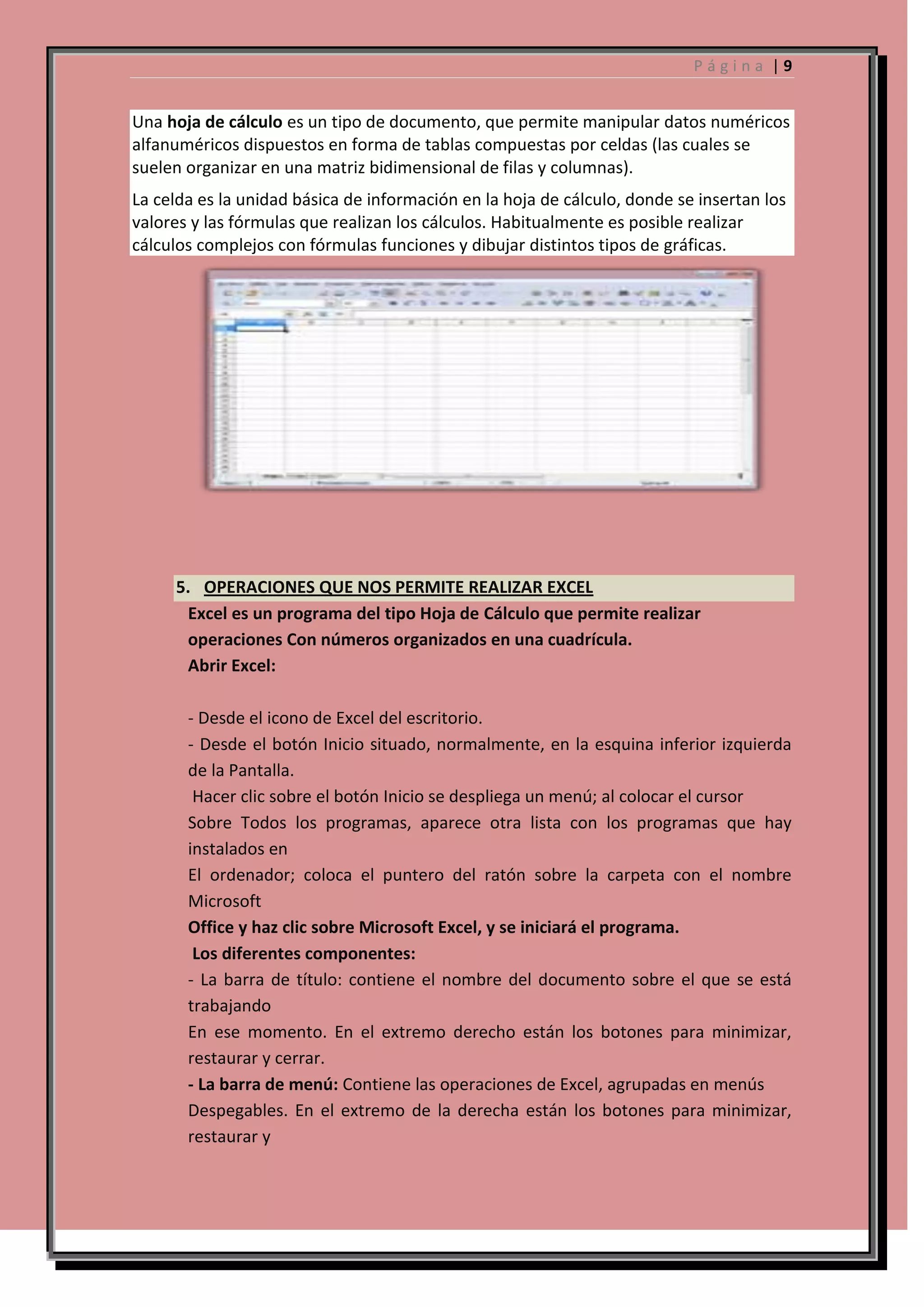 Página |9

Una hoja de cálculo es un tipo de documento, que permite manipular datos numéricos
alfanuméricos dispuestos en forma de tablas compuestas por celdas (las cuales se
suelen organizar en una matriz bidimensional de filas y columnas).
La celda es la unidad básica de información en la hoja de cálculo, donde se insertan los
valores y las fórmulas que realizan los cálculos. Habitualmente es posible realizar
cálculos complejos con fórmulas funciones y dibujar distintos tipos de gráficas.

5. OPERACIONES QUE NOS PERMITE REALIZAR EXCEL
Excel es un programa del tipo Hoja de Cálculo que permite realizar
operaciones Con números organizados en una cuadrícula.
Abrir Excel:
- Desde el icono de Excel del escritorio.
- Desde el botón Inicio situado, normalmente, en la esquina inferior izquierda
de la Pantalla.
Hacer clic sobre el botón Inicio se despliega un menú; al colocar el cursor
Sobre Todos los programas, aparece otra lista con los programas que hay
instalados en
El ordenador; coloca el puntero del ratón sobre la carpeta con el nombre
Microsoft
Office y haz clic sobre Microsoft Excel, y se iniciará el programa.
Los diferentes componentes:
- La barra de título: contiene el nombre del documento sobre el que se está
trabajando
En ese momento. En el extremo derecho están los botones para minimizar,
restaurar y cerrar.
- La barra de menú: Contiene las operaciones de Excel, agrupadas en menús
Despegables. En el extremo de la derecha están los botones para minimizar,
restaurar y

 