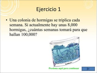 Ejercicio 1 Una colonia de hormigas se triplica cada semana. Si actualmente hay unas 8,000 hormigas, ¿cuántas semanas tomará para que hallan 100,000? Presiona aquí para continuar 