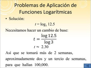 Problemas de Aplicación de Funciones Logarítmicas Solución: t  = log 3  12.5 Necesitamos hacer un cambio de base: t   ≈ 2.30 Así que se tomará más de 2 semanas,  aproximadamente dos y un tercio de semanas,  para que hallan 100,000. 