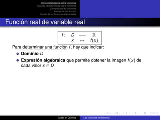 Conceptos básicos sobre funciones
              Algunas características sobre funciones
                          Composición de funciones
                               Inversa de una función
                Estudio de las funciones elementales



Función real de variable real
                                      f:       D        −→   R
                                               x         → f (x)
  Para determinar una función f , hay que indicar:
      Dominio D
      Expresión algebraica que permite obtener la imagen f (x) de
      cada valor x ∈ D




                                  Grado en Química        Las funciones elementales
 