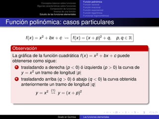 Función polinómica
                    Conceptos básicos sobre funciones
                                                          Función racional
                Algunas características sobre funciones
                                                          Función irracional
                            Composición de funciones
                                                          Función exponencial
                                 Inversa de una función
                                                          Función logarítmica
                  Estudio de las funciones elementales
                                                          Funciones trigonométricas


Función polinómica: casos particulares

        f (x) = x 2 + bx + c                       f (x) = (x + p)2 + q,              p, q ∈ R

  Observación
  La gráﬁca de la función cuadrática f (x) = x 2 + bx + c puede
  obtenerse como sigue:
    1 trasladando a derecha (p < 0) ó izquierda (p > 0) la curva de
      y = x 2 un tramo de longitud |p|
    2 trasladando arriba (q > 0) ó abajo (q < 0) la curva obtenida
      anteriormente un tramo de longitud |q|
                             (1)
             y = x2                 y = (x + p)2




                                    Grado en Química      Las funciones elementales
 