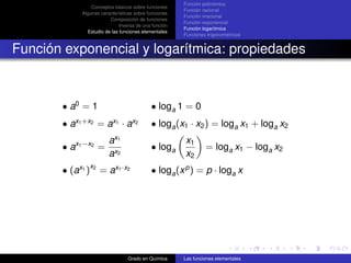 Función polinómica
                  Conceptos básicos sobre funciones
                                                        Función racional
              Algunas características sobre funciones
                                                        Función irracional
                          Composición de funciones
                                                        Función exponencial
                               Inversa de una función
                                                        Función logarítmica
                Estudio de las funciones elementales
                                                        Funciones trigonométricas


Función exponencial y logarítmica: propiedades



       • a0 = 1                              • loga 1 = 0
            x1 +x2         x1       x2
       •a             =a ·a                  • loga (x1 · x2 ) = loga x1 + loga x2
                          ax1                           x1
       • ax1 −x2 =                           • loga              = loga x1 − loga x2
                          ax2                           x2
                 x2
       • (ax1 )       = ax1 ·x2              • loga (x p ) = p · loga x




                                  Grado en Química      Las funciones elementales
 
