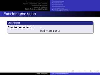Función polinómica
                  Conceptos básicos sobre funciones
                                                        Función racional
              Algunas características sobre funciones
                                                        Función irracional
                          Composición de funciones
                                                        Función exponencial
                               Inversa de una función
                                                        Función logarítmica
                Estudio de las funciones elementales
                                                        Funciones trigonométricas


Función arco seno

  Deﬁnición
  Función arco seno:
                                        f (x) = arc sen x




                                  Grado en Química      Las funciones elementales
 