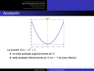Conceptos básicos sobre funciones
              Algunas características sobre funciones
                          Composición de funciones
                               Inversa de una función
                Estudio de las funciones elementales



Acotación
                                                        f(x)=x2+1
                            40

                            35


                            30

                            25


                            20

                            15

                            10


                             5

                             0

                             −6       −4       −2          0        2        4        6

  La función f (x) = x 2 + 1:
       no está acotada superiormente en R
       está acotada inferiormente en R (m = 1 es cota inferior)



                                  Grado en Química             Las funciones elementales
 