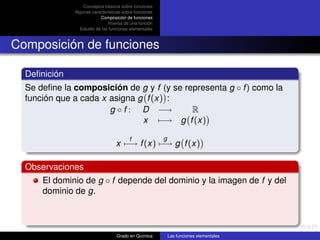 Conceptos básicos sobre funciones
              Algunas características sobre funciones
                          Composición de funciones
                               Inversa de una función
                Estudio de las funciones elementales



Composición de funciones

  Deﬁnición
  Se deﬁne la composición de g y f (y se representa g ◦ f ) como la
  función que a cada x asigna g f (x) :
                       g ◦ f : D −→        R
                               x −→ g f (x)

                                         f              g
                                  x −→ f (x) −→ g f (x)

  Observaciones
      El dominio de g ◦ f depende del dominio y la imagen de f y del
      dominio de g.



                                  Grado en Química          Las funciones elementales
 