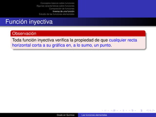 Conceptos básicos sobre funciones
                Algunas características sobre funciones
                            Composición de funciones
                                 Inversa de una función
                  Estudio de las funciones elementales



Función inyectiva
  Observación
  Toda función inyectiva veriﬁca la propiedad de que cualquier recta
  horizontal corta a su gráﬁca en, a lo sumo, un punto.




                                    Grado en Química      Las funciones elementales
 