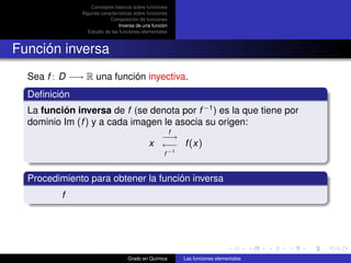 Conceptos básicos sobre funciones
               Algunas características sobre funciones
                           Composición de funciones
                                Inversa de una función
                 Estudio de las funciones elementales



Función inversa
  Sea f : D −→ R una función inyectiva.
  Deﬁnición
  La función inversa de f (se denota por f −1 ) es la que tiene por
  dominio Im (f ) y a cada imagen le asocia su origen:
                                                         f
                                               −→
                                             x ←− f (x)
                                                    f −1


  Procedimiento para obtener la función inversa
          f




                                   Grado en Química          Las funciones elementales
 