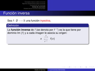 Conceptos básicos sobre funciones
               Algunas características sobre funciones
                           Composición de funciones
                                Inversa de una función
                 Estudio de las funciones elementales



Función inversa
  Sea f : D −→ R una función inyectiva.
  Deﬁnición
  La función inversa de f (se denota por f −1 ) es la que tiene por
  dominio Im (f ) y a cada imagen le asocia su origen:
                                                         f
                                               −→
                                             x ←− f (x)
                                                    f −1




                                   Grado en Química          Las funciones elementales
 