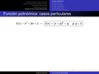 Función polinómica
                 Conceptos básicos sobre funciones
                                                       Función racional
             Algunas características sobre funciones
                                                       Función irracional
                         Composición de funciones
                                                       Función exponencial
                              Inversa de una función
                                                       Función logarítmica
               Estudio de las funciones elementales
                                                       Funciones trigonométricas


Función polinómica: casos particulares

       f (x) = x 2 + bx + c                     f (x) = (x + p)2 + q,              p, q ∈ R




                                 Grado en Química      Las funciones elementales
 