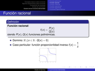 Función polinómica
                  Conceptos básicos sobre funciones
                                                                   Función racional
              Algunas características sobre funciones
                                                                   Función irracional
                          Composición de funciones
                                                                   Función exponencial
                               Inversa de una función
                                                                   Función logarítmica
                Estudio de las funciones elementales
                                                                   Funciones trigonométricas


Función racional

  Deﬁnición
  Función racional:
                                    P(x)
                                                 f (x) =
                                    Q(x)
  siendo P(x), Q(x) funciones polinómicas.

      Dominio: R{x ∈ R : Q(x) = 0}
                                                                                               1
      Caso particular: función proporcionlidad inversa f (x) =
                                                                                               x
                                          1.5


                                           1


                                          0.5


                                           0


                                         −0.5


                                           −1


                                         −1.5


                                                −6   −4   −2   0   2    4   6
                                                               x




                                  Grado en Química                 Las funciones elementales
 